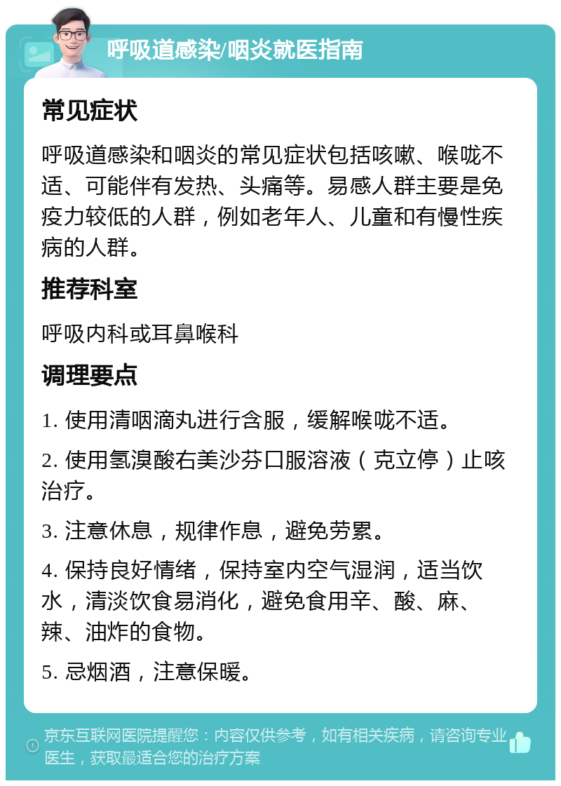 呼吸道感染/咽炎就医指南 常见症状 呼吸道感染和咽炎的常见症状包括咳嗽、喉咙不适、可能伴有发热、头痛等。易感人群主要是免疫力较低的人群，例如老年人、儿童和有慢性疾病的人群。 推荐科室 呼吸内科或耳鼻喉科 调理要点 1. 使用清咽滴丸进行含服，缓解喉咙不适。 2. 使用氢溴酸右美沙芬口服溶液（克立停）止咳治疗。 3. 注意休息，规律作息，避免劳累。 4. 保持良好情绪，保持室内空气湿润，适当饮水，清淡饮食易消化，避免食用辛、酸、麻、辣、油炸的食物。 5. 忌烟酒，注意保暖。