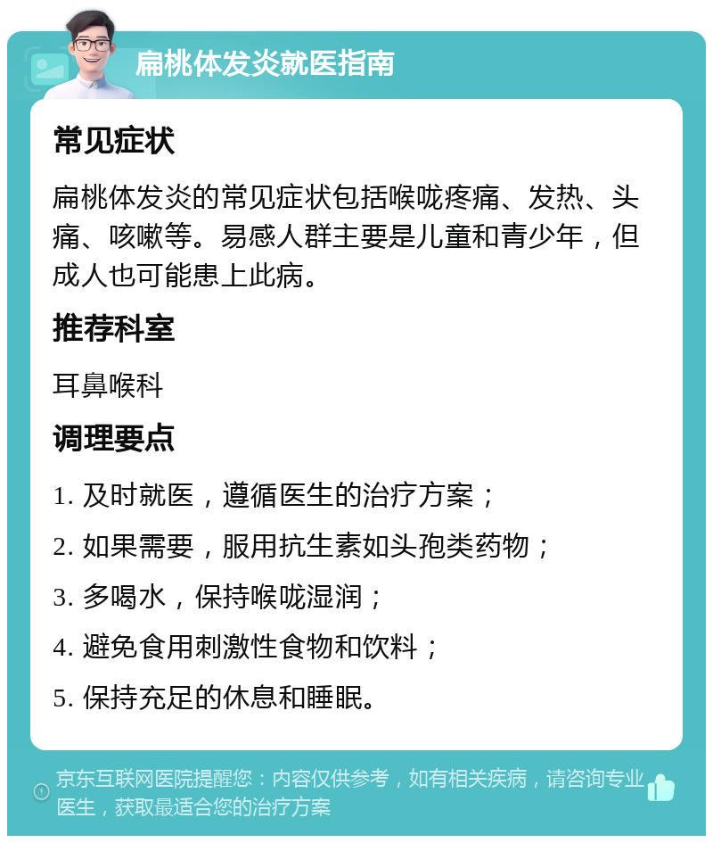 扁桃体发炎就医指南 常见症状 扁桃体发炎的常见症状包括喉咙疼痛、发热、头痛、咳嗽等。易感人群主要是儿童和青少年，但成人也可能患上此病。 推荐科室 耳鼻喉科 调理要点 1. 及时就医，遵循医生的治疗方案； 2. 如果需要，服用抗生素如头孢类药物； 3. 多喝水，保持喉咙湿润； 4. 避免食用刺激性食物和饮料； 5. 保持充足的休息和睡眠。