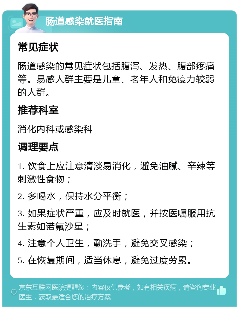 肠道感染就医指南 常见症状 肠道感染的常见症状包括腹泻、发热、腹部疼痛等。易感人群主要是儿童、老年人和免疫力较弱的人群。 推荐科室 消化内科或感染科 调理要点 1. 饮食上应注意清淡易消化，避免油腻、辛辣等刺激性食物； 2. 多喝水，保持水分平衡； 3. 如果症状严重，应及时就医，并按医嘱服用抗生素如诺氟沙星； 4. 注意个人卫生，勤洗手，避免交叉感染； 5. 在恢复期间，适当休息，避免过度劳累。