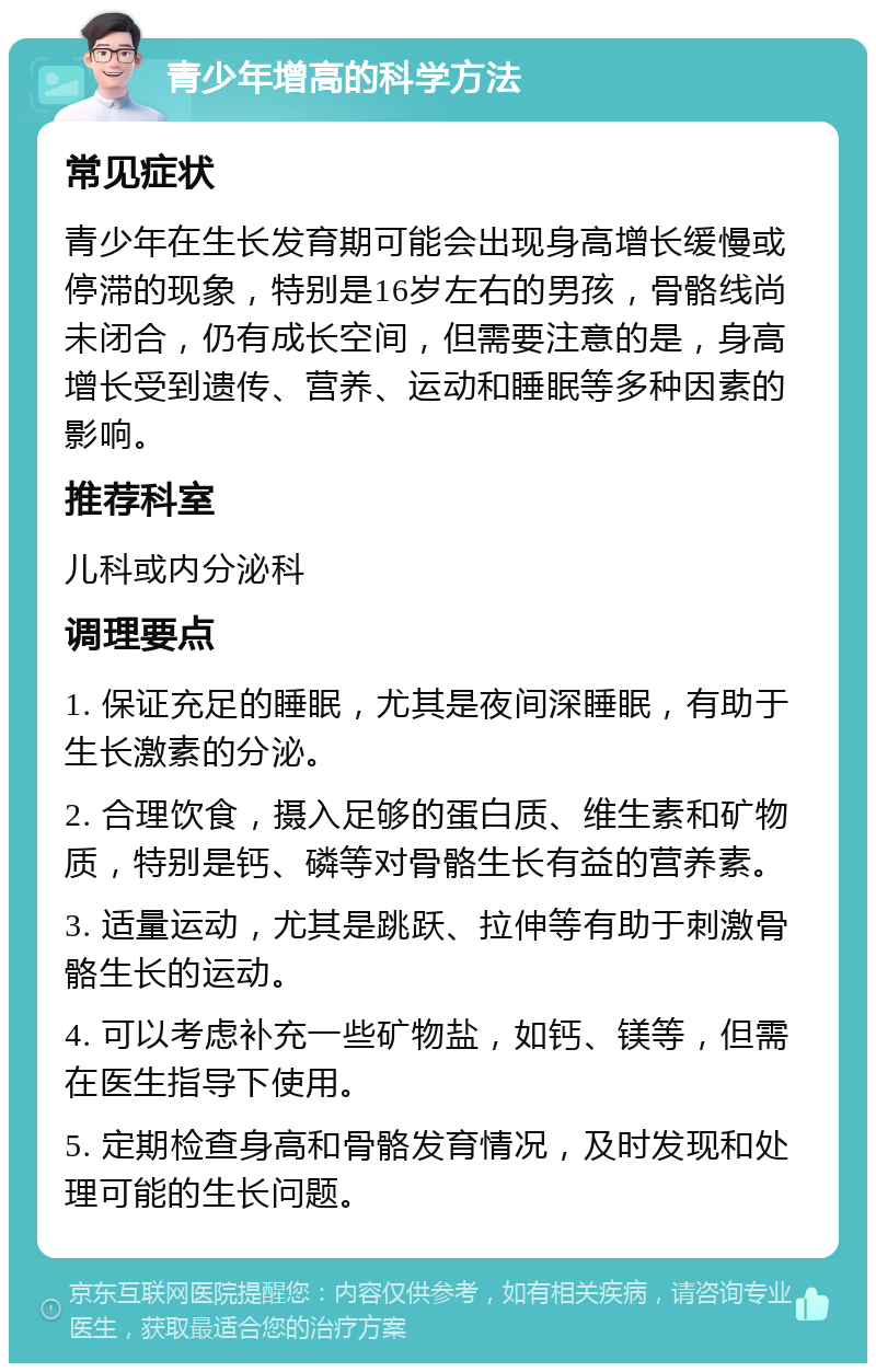 青少年增高的科学方法 常见症状 青少年在生长发育期可能会出现身高增长缓慢或停滞的现象，特别是16岁左右的男孩，骨骼线尚未闭合，仍有成长空间，但需要注意的是，身高增长受到遗传、营养、运动和睡眠等多种因素的影响。 推荐科室 儿科或内分泌科 调理要点 1. 保证充足的睡眠，尤其是夜间深睡眠，有助于生长激素的分泌。 2. 合理饮食，摄入足够的蛋白质、维生素和矿物质，特别是钙、磷等对骨骼生长有益的营养素。 3. 适量运动，尤其是跳跃、拉伸等有助于刺激骨骼生长的运动。 4. 可以考虑补充一些矿物盐，如钙、镁等，但需在医生指导下使用。 5. 定期检查身高和骨骼发育情况，及时发现和处理可能的生长问题。