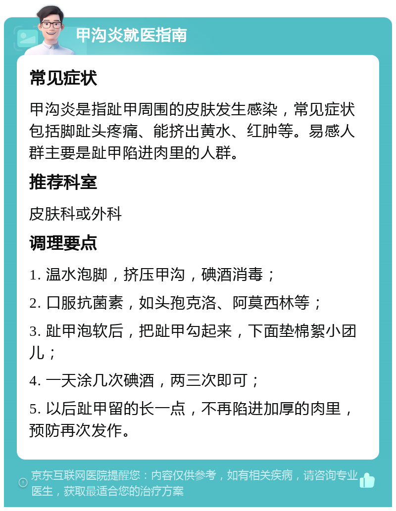 甲沟炎就医指南 常见症状 甲沟炎是指趾甲周围的皮肤发生感染，常见症状包括脚趾头疼痛、能挤出黄水、红肿等。易感人群主要是趾甲陷进肉里的人群。 推荐科室 皮肤科或外科 调理要点 1. 温水泡脚，挤压甲沟，碘酒消毒； 2. 口服抗菌素，如头孢克洛、阿莫西林等； 3. 趾甲泡软后，把趾甲勾起来，下面垫棉絮小团儿； 4. 一天涂几次碘酒，两三次即可； 5. 以后趾甲留的长一点，不再陷进加厚的肉里，预防再次发作。