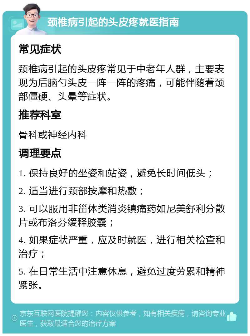 颈椎病引起的头皮疼就医指南 常见症状 颈椎病引起的头皮疼常见于中老年人群，主要表现为后脑勺头皮一阵一阵的疼痛，可能伴随着颈部僵硬、头晕等症状。 推荐科室 骨科或神经内科 调理要点 1. 保持良好的坐姿和站姿，避免长时间低头； 2. 适当进行颈部按摩和热敷； 3. 可以服用非甾体类消炎镇痛药如尼美舒利分散片或布洛芬缓释胶囊； 4. 如果症状严重，应及时就医，进行相关检查和治疗； 5. 在日常生活中注意休息，避免过度劳累和精神紧张。