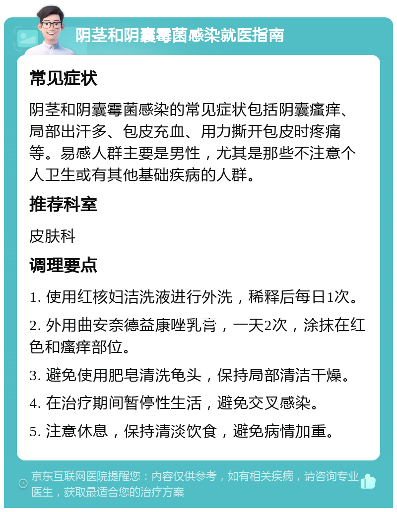 阴茎和阴囊霉菌感染就医指南 常见症状 阴茎和阴囊霉菌感染的常见症状包括阴囊瘙痒、局部出汗多、包皮充血、用力撕开包皮时疼痛等。易感人群主要是男性，尤其是那些不注意个人卫生或有其他基础疾病的人群。 推荐科室 皮肤科 调理要点 1. 使用红核妇洁洗液进行外洗，稀释后每日1次。 2. 外用曲安奈德益康唑乳膏，一天2次，涂抹在红色和瘙痒部位。 3. 避免使用肥皂清洗龟头，保持局部清洁干燥。 4. 在治疗期间暂停性生活，避免交叉感染。 5. 注意休息，保持清淡饮食，避免病情加重。