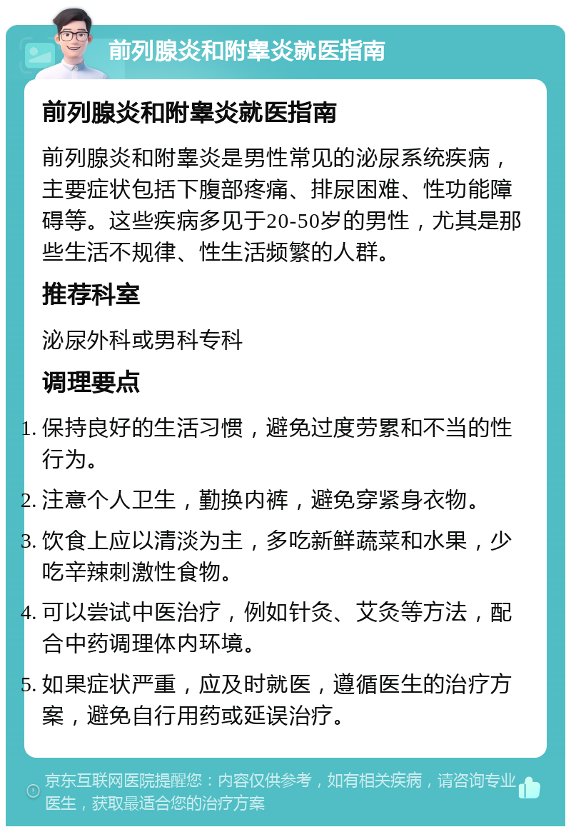 前列腺炎和附睾炎就医指南 前列腺炎和附睾炎就医指南 前列腺炎和附睾炎是男性常见的泌尿系统疾病，主要症状包括下腹部疼痛、排尿困难、性功能障碍等。这些疾病多见于20-50岁的男性，尤其是那些生活不规律、性生活频繁的人群。 推荐科室 泌尿外科或男科专科 调理要点 保持良好的生活习惯，避免过度劳累和不当的性行为。 注意个人卫生，勤换内裤，避免穿紧身衣物。 饮食上应以清淡为主，多吃新鲜蔬菜和水果，少吃辛辣刺激性食物。 可以尝试中医治疗，例如针灸、艾灸等方法，配合中药调理体内环境。 如果症状严重，应及时就医，遵循医生的治疗方案，避免自行用药或延误治疗。