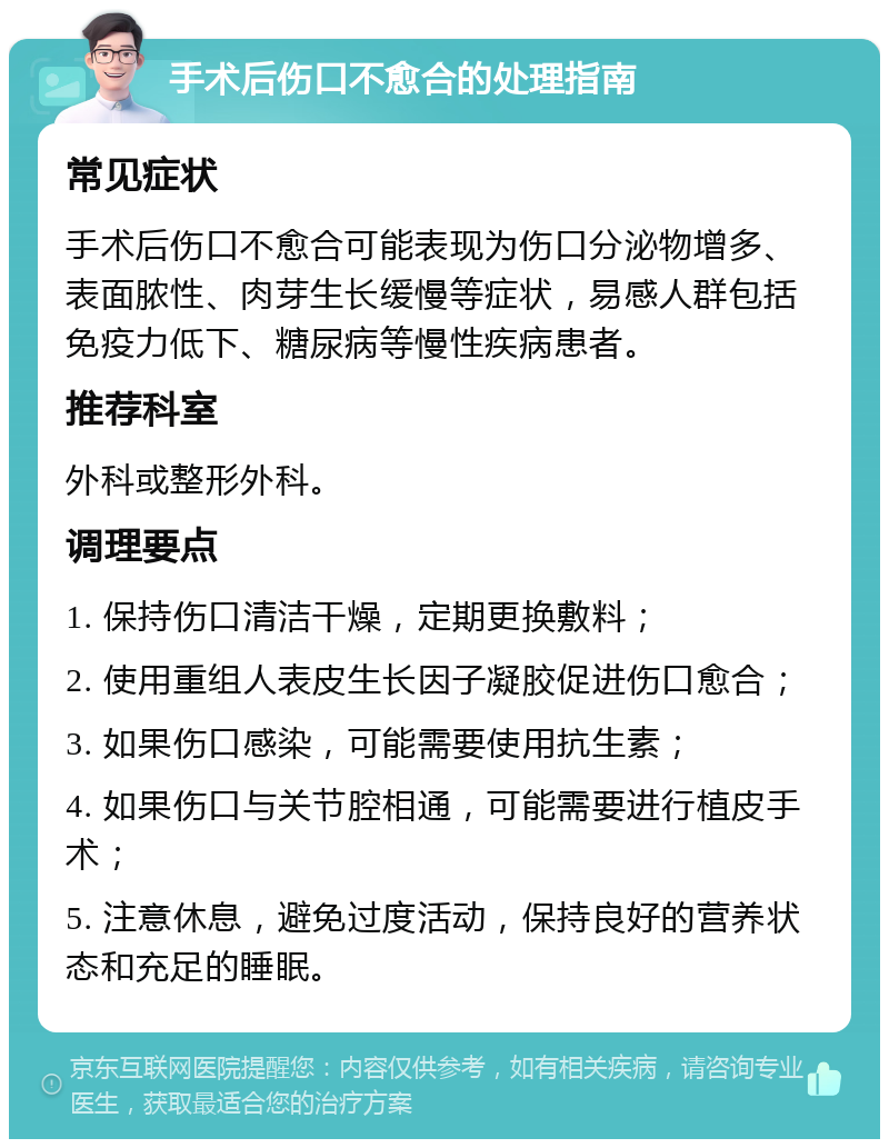 手术后伤口不愈合的处理指南 常见症状 手术后伤口不愈合可能表现为伤口分泌物增多、表面脓性、肉芽生长缓慢等症状，易感人群包括免疫力低下、糖尿病等慢性疾病患者。 推荐科室 外科或整形外科。 调理要点 1. 保持伤口清洁干燥，定期更换敷料； 2. 使用重组人表皮生长因子凝胶促进伤口愈合； 3. 如果伤口感染，可能需要使用抗生素； 4. 如果伤口与关节腔相通，可能需要进行植皮手术； 5. 注意休息，避免过度活动，保持良好的营养状态和充足的睡眠。