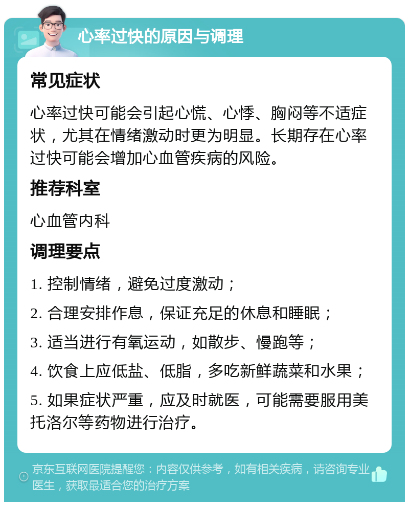 心率过快的原因与调理 常见症状 心率过快可能会引起心慌、心悸、胸闷等不适症状，尤其在情绪激动时更为明显。长期存在心率过快可能会增加心血管疾病的风险。 推荐科室 心血管内科 调理要点 1. 控制情绪，避免过度激动； 2. 合理安排作息，保证充足的休息和睡眠； 3. 适当进行有氧运动，如散步、慢跑等； 4. 饮食上应低盐、低脂，多吃新鲜蔬菜和水果； 5. 如果症状严重，应及时就医，可能需要服用美托洛尔等药物进行治疗。