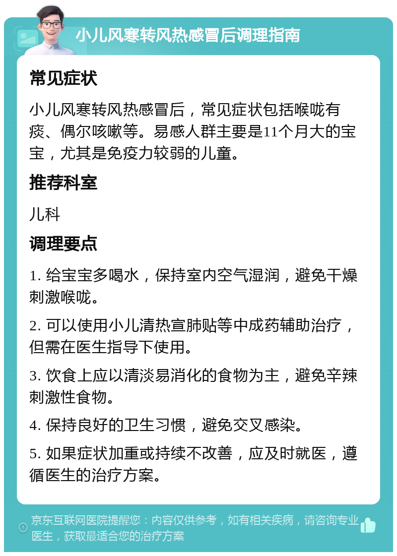 小儿风寒转风热感冒后调理指南 常见症状 小儿风寒转风热感冒后，常见症状包括喉咙有痰、偶尔咳嗽等。易感人群主要是11个月大的宝宝，尤其是免疫力较弱的儿童。 推荐科室 儿科 调理要点 1. 给宝宝多喝水，保持室内空气湿润，避免干燥刺激喉咙。 2. 可以使用小儿清热宣肺贴等中成药辅助治疗，但需在医生指导下使用。 3. 饮食上应以清淡易消化的食物为主，避免辛辣刺激性食物。 4. 保持良好的卫生习惯，避免交叉感染。 5. 如果症状加重或持续不改善，应及时就医，遵循医生的治疗方案。