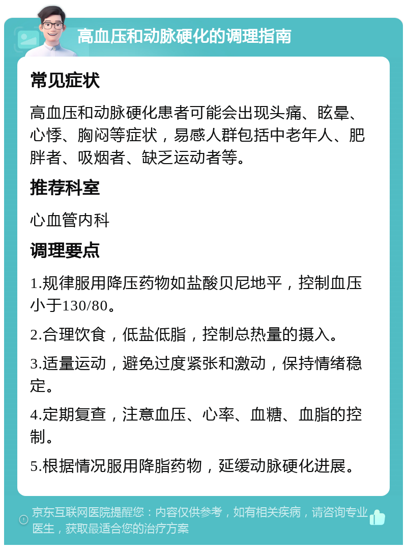 高血压和动脉硬化的调理指南 常见症状 高血压和动脉硬化患者可能会出现头痛、眩晕、心悸、胸闷等症状，易感人群包括中老年人、肥胖者、吸烟者、缺乏运动者等。 推荐科室 心血管内科 调理要点 1.规律服用降压药物如盐酸贝尼地平，控制血压小于130/80。 2.合理饮食，低盐低脂，控制总热量的摄入。 3.适量运动，避免过度紧张和激动，保持情绪稳定。 4.定期复查，注意血压、心率、血糖、血脂的控制。 5.根据情况服用降脂药物，延缓动脉硬化进展。