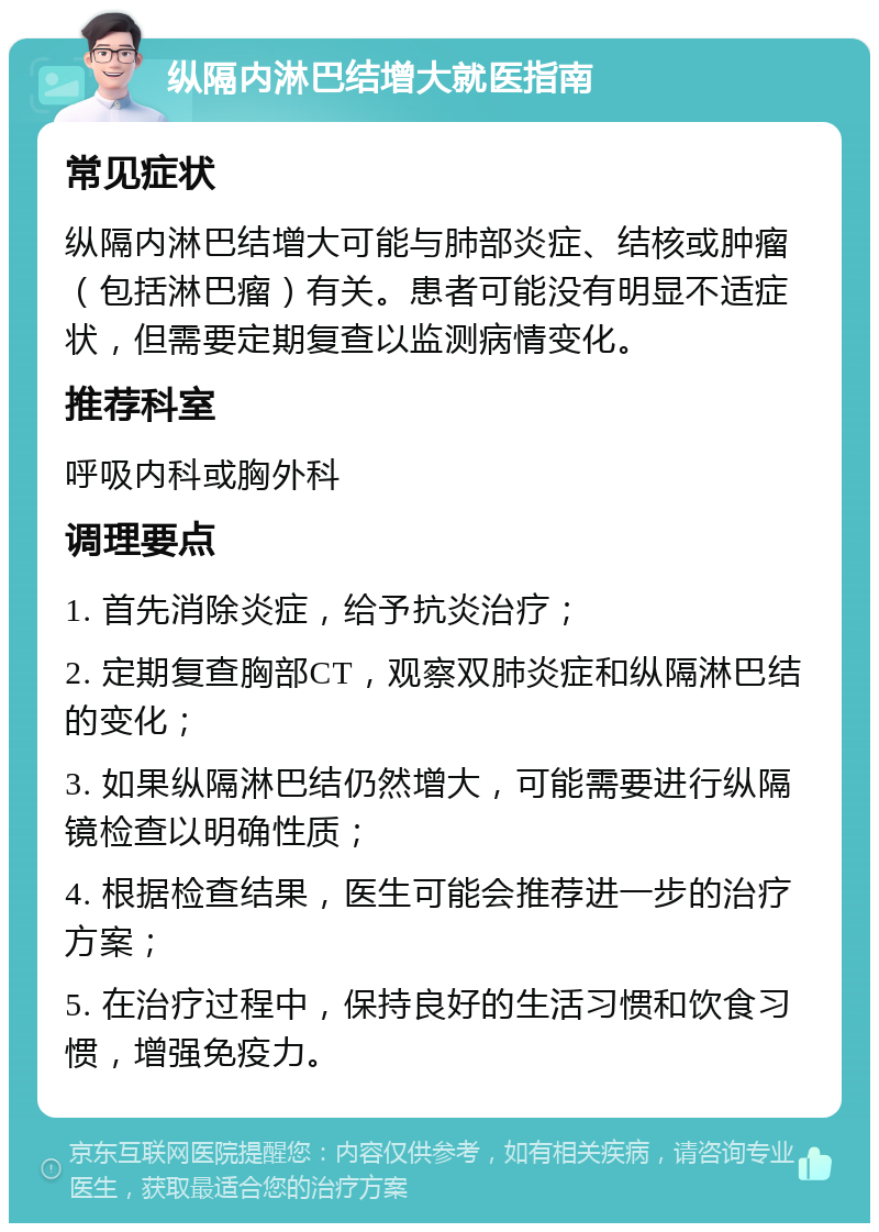 纵隔内淋巴结增大就医指南 常见症状 纵隔内淋巴结增大可能与肺部炎症、结核或肿瘤（包括淋巴瘤）有关。患者可能没有明显不适症状，但需要定期复查以监测病情变化。 推荐科室 呼吸内科或胸外科 调理要点 1. 首先消除炎症，给予抗炎治疗； 2. 定期复查胸部CT，观察双肺炎症和纵隔淋巴结的变化； 3. 如果纵隔淋巴结仍然增大，可能需要进行纵隔镜检查以明确性质； 4. 根据检查结果，医生可能会推荐进一步的治疗方案； 5. 在治疗过程中，保持良好的生活习惯和饮食习惯，增强免疫力。