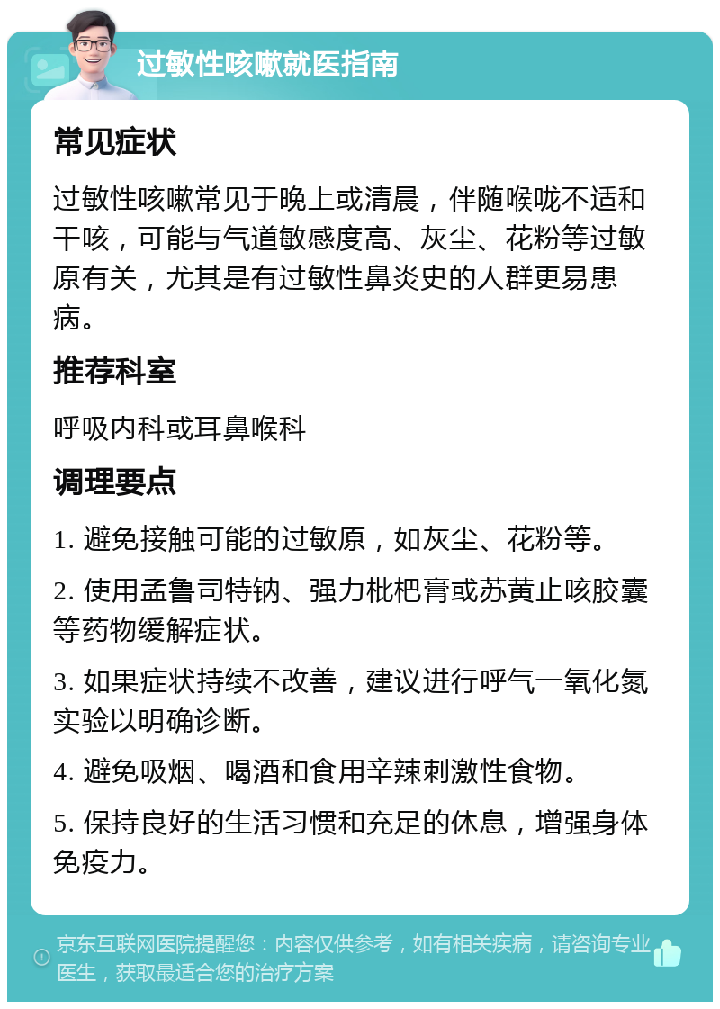 过敏性咳嗽就医指南 常见症状 过敏性咳嗽常见于晚上或清晨，伴随喉咙不适和干咳，可能与气道敏感度高、灰尘、花粉等过敏原有关，尤其是有过敏性鼻炎史的人群更易患病。 推荐科室 呼吸内科或耳鼻喉科 调理要点 1. 避免接触可能的过敏原，如灰尘、花粉等。 2. 使用孟鲁司特钠、强力枇杷膏或苏黄止咳胶囊等药物缓解症状。 3. 如果症状持续不改善，建议进行呼气一氧化氮实验以明确诊断。 4. 避免吸烟、喝酒和食用辛辣刺激性食物。 5. 保持良好的生活习惯和充足的休息，增强身体免疫力。