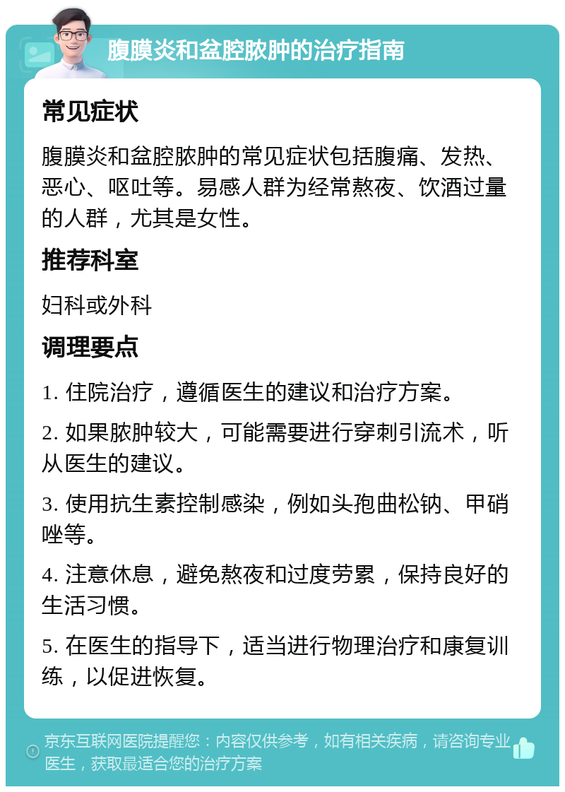 腹膜炎和盆腔脓肿的治疗指南 常见症状 腹膜炎和盆腔脓肿的常见症状包括腹痛、发热、恶心、呕吐等。易感人群为经常熬夜、饮酒过量的人群，尤其是女性。 推荐科室 妇科或外科 调理要点 1. 住院治疗，遵循医生的建议和治疗方案。 2. 如果脓肿较大，可能需要进行穿刺引流术，听从医生的建议。 3. 使用抗生素控制感染，例如头孢曲松钠、甲硝唑等。 4. 注意休息，避免熬夜和过度劳累，保持良好的生活习惯。 5. 在医生的指导下，适当进行物理治疗和康复训练，以促进恢复。