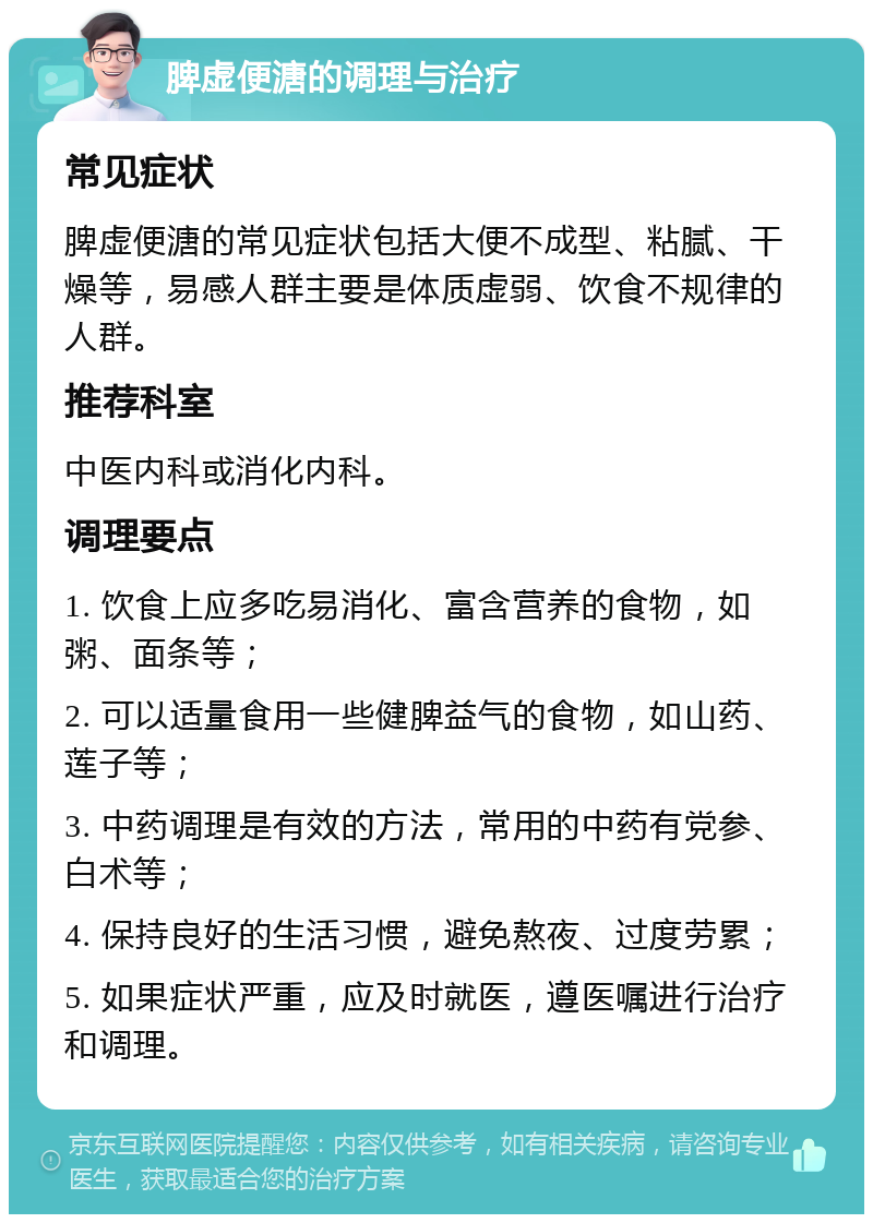 脾虚便溏的调理与治疗 常见症状 脾虚便溏的常见症状包括大便不成型、粘腻、干燥等，易感人群主要是体质虚弱、饮食不规律的人群。 推荐科室 中医内科或消化内科。 调理要点 1. 饮食上应多吃易消化、富含营养的食物，如粥、面条等； 2. 可以适量食用一些健脾益气的食物，如山药、莲子等； 3. 中药调理是有效的方法，常用的中药有党参、白术等； 4. 保持良好的生活习惯，避免熬夜、过度劳累； 5. 如果症状严重，应及时就医，遵医嘱进行治疗和调理。