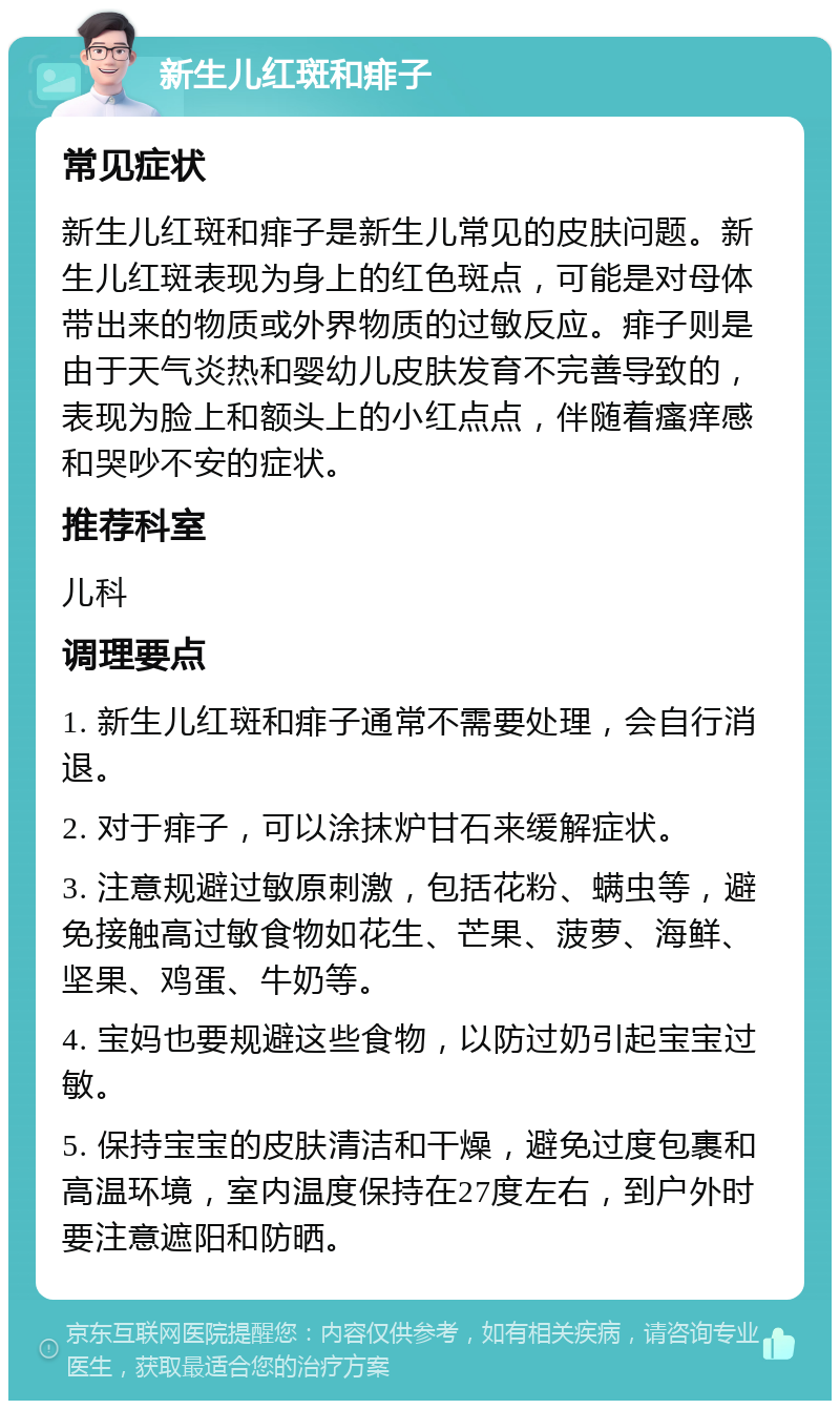 新生儿红斑和痱子 常见症状 新生儿红斑和痱子是新生儿常见的皮肤问题。新生儿红斑表现为身上的红色斑点，可能是对母体带出来的物质或外界物质的过敏反应。痱子则是由于天气炎热和婴幼儿皮肤发育不完善导致的，表现为脸上和额头上的小红点点，伴随着瘙痒感和哭吵不安的症状。 推荐科室 儿科 调理要点 1. 新生儿红斑和痱子通常不需要处理，会自行消退。 2. 对于痱子，可以涂抹炉甘石来缓解症状。 3. 注意规避过敏原刺激，包括花粉、螨虫等，避免接触高过敏食物如花生、芒果、菠萝、海鲜、坚果、鸡蛋、牛奶等。 4. 宝妈也要规避这些食物，以防过奶引起宝宝过敏。 5. 保持宝宝的皮肤清洁和干燥，避免过度包裹和高温环境，室内温度保持在27度左右，到户外时要注意遮阳和防晒。