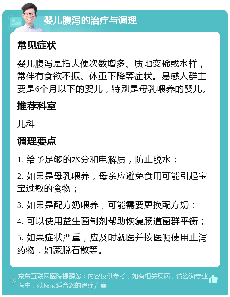 婴儿腹泻的治疗与调理 常见症状 婴儿腹泻是指大便次数增多、质地变稀或水样，常伴有食欲不振、体重下降等症状。易感人群主要是6个月以下的婴儿，特别是母乳喂养的婴儿。 推荐科室 儿科 调理要点 1. 给予足够的水分和电解质，防止脱水； 2. 如果是母乳喂养，母亲应避免食用可能引起宝宝过敏的食物； 3. 如果是配方奶喂养，可能需要更换配方奶； 4. 可以使用益生菌制剂帮助恢复肠道菌群平衡； 5. 如果症状严重，应及时就医并按医嘱使用止泻药物，如蒙脱石散等。