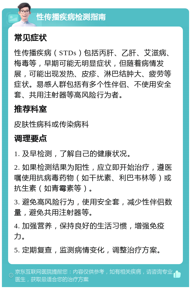 性传播疾病检测指南 常见症状 性传播疾病（STDs）包括丙肝、乙肝、艾滋病、梅毒等，早期可能无明显症状，但随着病情发展，可能出现发热、皮疹、淋巴结肿大、疲劳等症状。易感人群包括有多个性伴侣、不使用安全套、共用注射器等高风险行为者。 推荐科室 皮肤性病科或传染病科 调理要点 1. 及早检测，了解自己的健康状况。 2. 如果检测结果为阳性，应立即开始治疗，遵医嘱使用抗病毒药物（如干扰素、利巴韦林等）或抗生素（如青霉素等）。 3. 避免高风险行为，使用安全套，减少性伴侣数量，避免共用注射器等。 4. 加强营养，保持良好的生活习惯，增强免疫力。 5. 定期复查，监测病情变化，调整治疗方案。