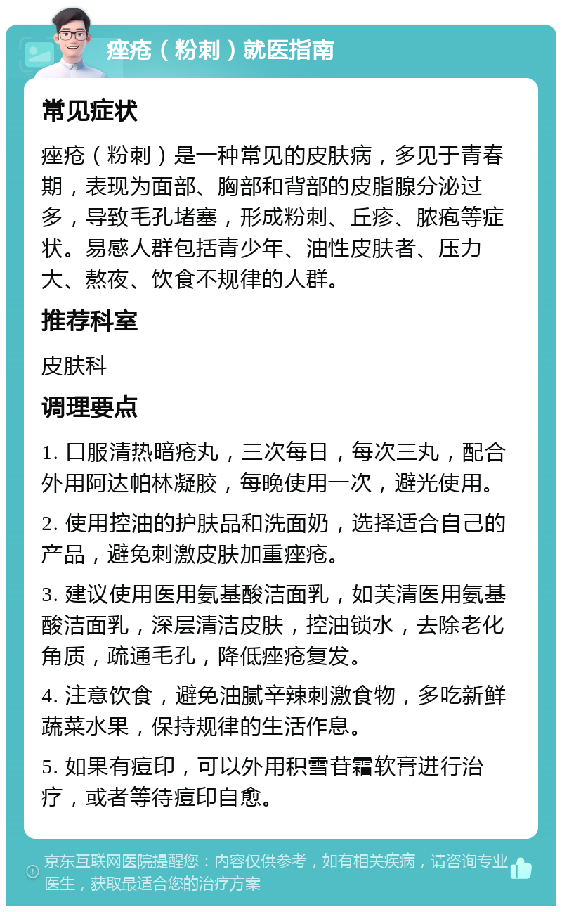 痤疮（粉刺）就医指南 常见症状 痤疮（粉刺）是一种常见的皮肤病，多见于青春期，表现为面部、胸部和背部的皮脂腺分泌过多，导致毛孔堵塞，形成粉刺、丘疹、脓疱等症状。易感人群包括青少年、油性皮肤者、压力大、熬夜、饮食不规律的人群。 推荐科室 皮肤科 调理要点 1. 口服清热暗疮丸，三次每日，每次三丸，配合外用阿达帕林凝胶，每晚使用一次，避光使用。 2. 使用控油的护肤品和洗面奶，选择适合自己的产品，避免刺激皮肤加重痤疮。 3. 建议使用医用氨基酸洁面乳，如芙清医用氨基酸洁面乳，深层清洁皮肤，控油锁水，去除老化角质，疏通毛孔，降低痤疮复发。 4. 注意饮食，避免油腻辛辣刺激食物，多吃新鲜蔬菜水果，保持规律的生活作息。 5. 如果有痘印，可以外用积雪苷霜软膏进行治疗，或者等待痘印自愈。