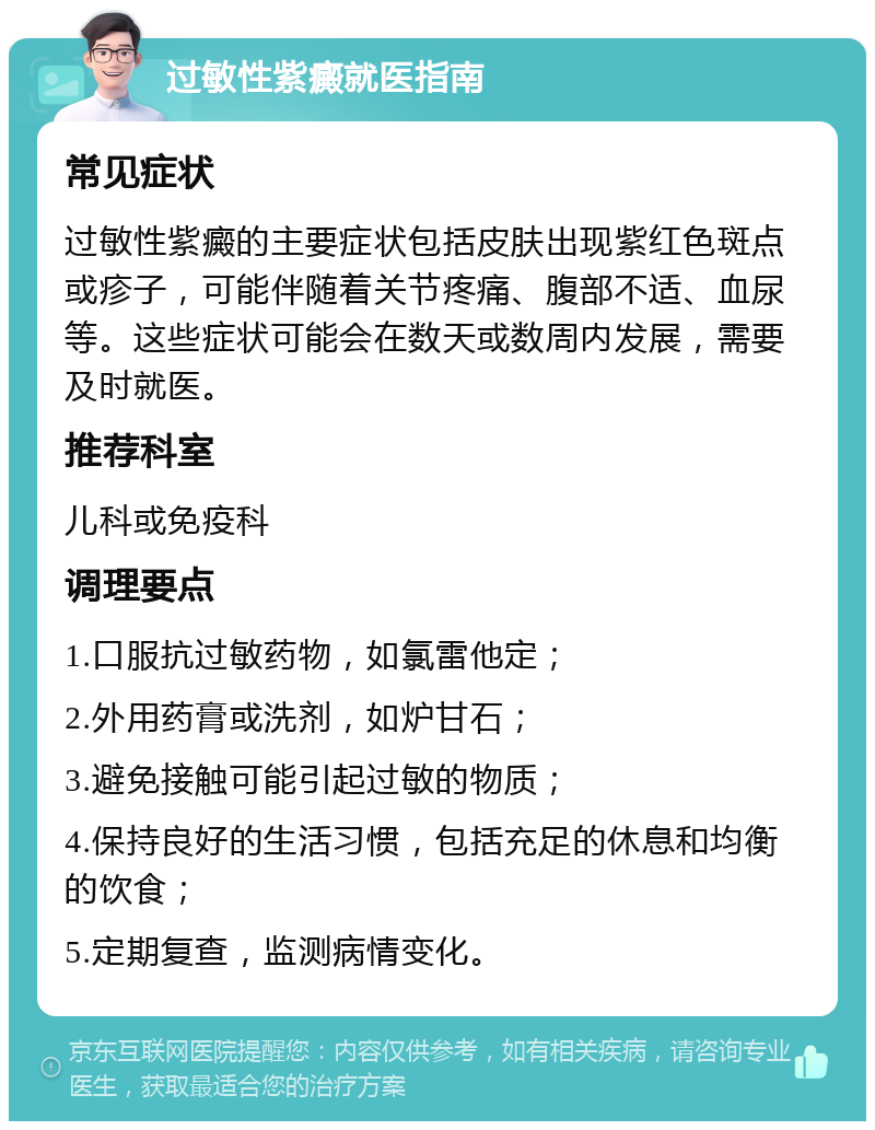 过敏性紫癜就医指南 常见症状 过敏性紫癜的主要症状包括皮肤出现紫红色斑点或疹子，可能伴随着关节疼痛、腹部不适、血尿等。这些症状可能会在数天或数周内发展，需要及时就医。 推荐科室 儿科或免疫科 调理要点 1.口服抗过敏药物，如氯雷他定； 2.外用药膏或洗剂，如炉甘石； 3.避免接触可能引起过敏的物质； 4.保持良好的生活习惯，包括充足的休息和均衡的饮食； 5.定期复查，监测病情变化。