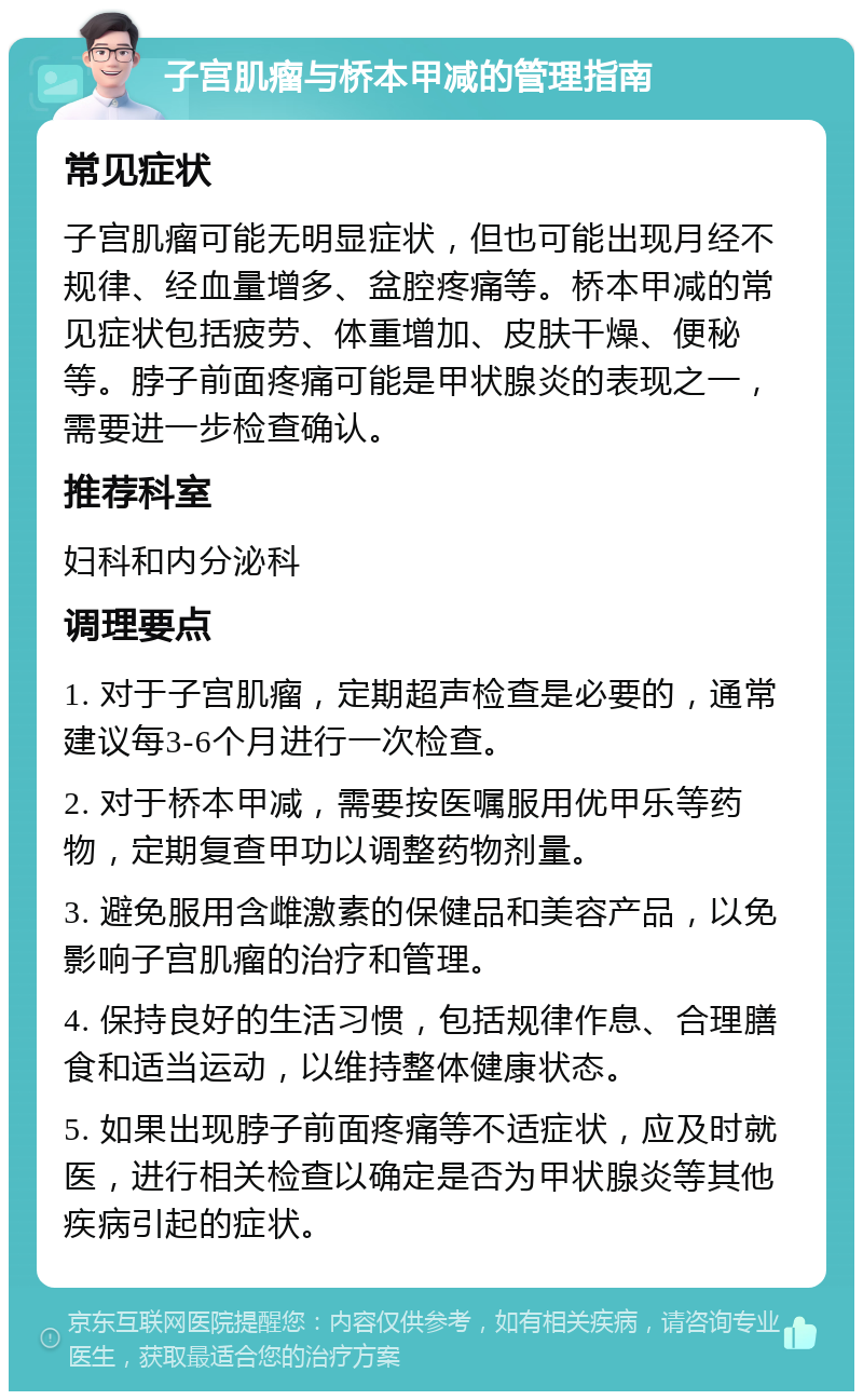 子宫肌瘤与桥本甲减的管理指南 常见症状 子宫肌瘤可能无明显症状，但也可能出现月经不规律、经血量增多、盆腔疼痛等。桥本甲减的常见症状包括疲劳、体重增加、皮肤干燥、便秘等。脖子前面疼痛可能是甲状腺炎的表现之一，需要进一步检查确认。 推荐科室 妇科和内分泌科 调理要点 1. 对于子宫肌瘤，定期超声检查是必要的，通常建议每3-6个月进行一次检查。 2. 对于桥本甲减，需要按医嘱服用优甲乐等药物，定期复查甲功以调整药物剂量。 3. 避免服用含雌激素的保健品和美容产品，以免影响子宫肌瘤的治疗和管理。 4. 保持良好的生活习惯，包括规律作息、合理膳食和适当运动，以维持整体健康状态。 5. 如果出现脖子前面疼痛等不适症状，应及时就医，进行相关检查以确定是否为甲状腺炎等其他疾病引起的症状。