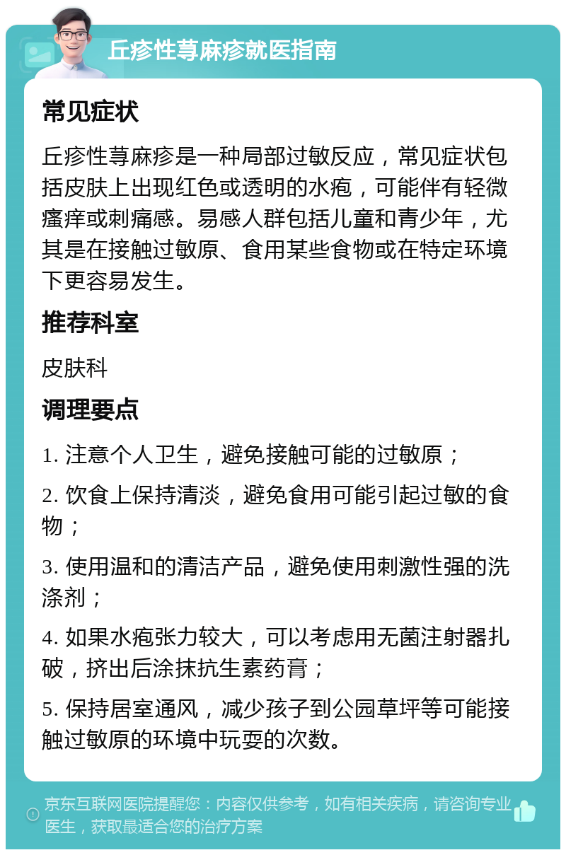 丘疹性荨麻疹就医指南 常见症状 丘疹性荨麻疹是一种局部过敏反应，常见症状包括皮肤上出现红色或透明的水疱，可能伴有轻微瘙痒或刺痛感。易感人群包括儿童和青少年，尤其是在接触过敏原、食用某些食物或在特定环境下更容易发生。 推荐科室 皮肤科 调理要点 1. 注意个人卫生，避免接触可能的过敏原； 2. 饮食上保持清淡，避免食用可能引起过敏的食物； 3. 使用温和的清洁产品，避免使用刺激性强的洗涤剂； 4. 如果水疱张力较大，可以考虑用无菌注射器扎破，挤出后涂抹抗生素药膏； 5. 保持居室通风，减少孩子到公园草坪等可能接触过敏原的环境中玩耍的次数。