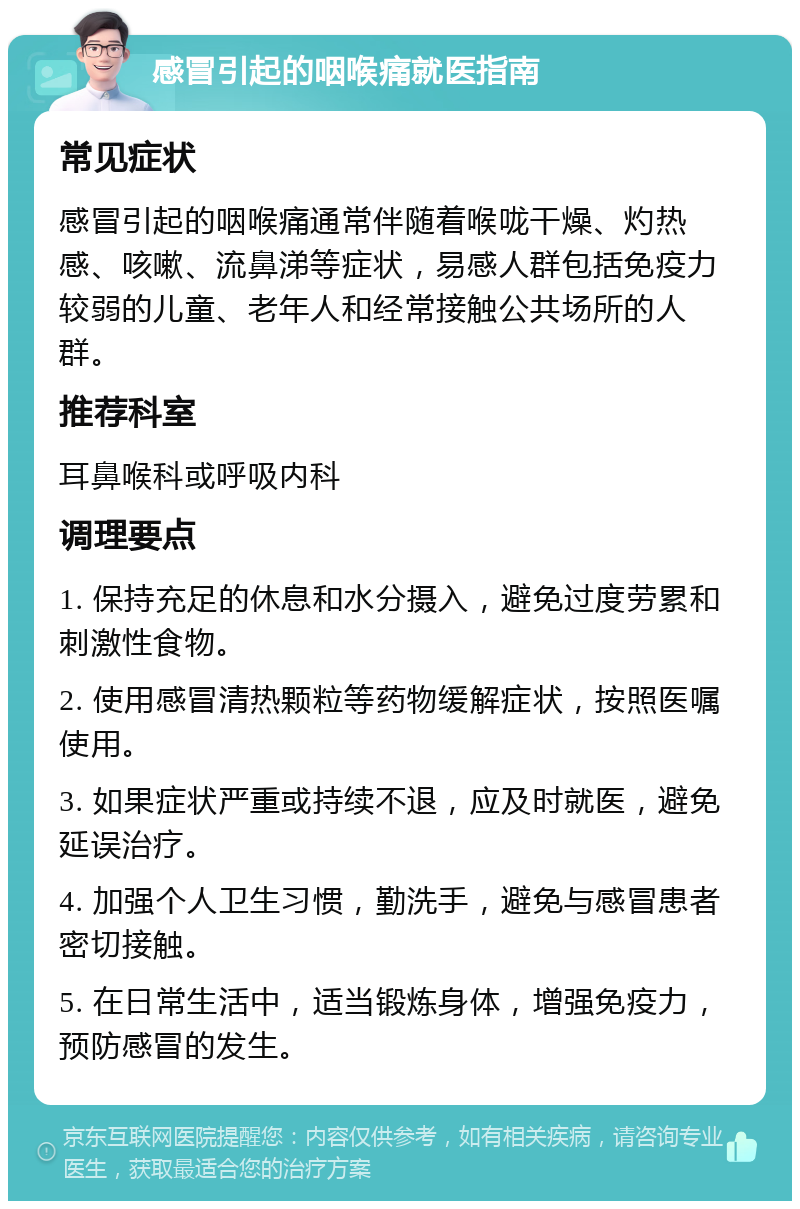 感冒引起的咽喉痛就医指南 常见症状 感冒引起的咽喉痛通常伴随着喉咙干燥、灼热感、咳嗽、流鼻涕等症状，易感人群包括免疫力较弱的儿童、老年人和经常接触公共场所的人群。 推荐科室 耳鼻喉科或呼吸内科 调理要点 1. 保持充足的休息和水分摄入，避免过度劳累和刺激性食物。 2. 使用感冒清热颗粒等药物缓解症状，按照医嘱使用。 3. 如果症状严重或持续不退，应及时就医，避免延误治疗。 4. 加强个人卫生习惯，勤洗手，避免与感冒患者密切接触。 5. 在日常生活中，适当锻炼身体，增强免疫力，预防感冒的发生。