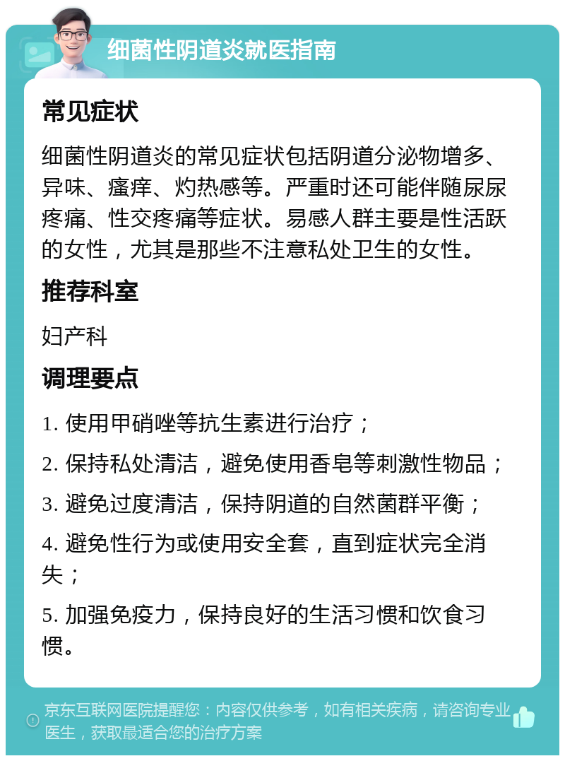 细菌性阴道炎就医指南 常见症状 细菌性阴道炎的常见症状包括阴道分泌物增多、异味、瘙痒、灼热感等。严重时还可能伴随尿尿疼痛、性交疼痛等症状。易感人群主要是性活跃的女性，尤其是那些不注意私处卫生的女性。 推荐科室 妇产科 调理要点 1. 使用甲硝唑等抗生素进行治疗； 2. 保持私处清洁，避免使用香皂等刺激性物品； 3. 避免过度清洁，保持阴道的自然菌群平衡； 4. 避免性行为或使用安全套，直到症状完全消失； 5. 加强免疫力，保持良好的生活习惯和饮食习惯。