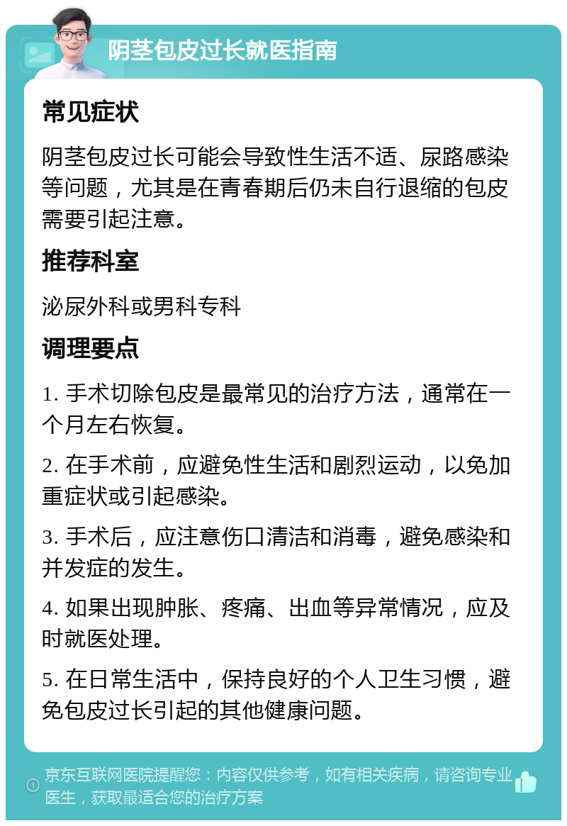 阴茎包皮过长就医指南 常见症状 阴茎包皮过长可能会导致性生活不适、尿路感染等问题，尤其是在青春期后仍未自行退缩的包皮需要引起注意。 推荐科室 泌尿外科或男科专科 调理要点 1. 手术切除包皮是最常见的治疗方法，通常在一个月左右恢复。 2. 在手术前，应避免性生活和剧烈运动，以免加重症状或引起感染。 3. 手术后，应注意伤口清洁和消毒，避免感染和并发症的发生。 4. 如果出现肿胀、疼痛、出血等异常情况，应及时就医处理。 5. 在日常生活中，保持良好的个人卫生习惯，避免包皮过长引起的其他健康问题。