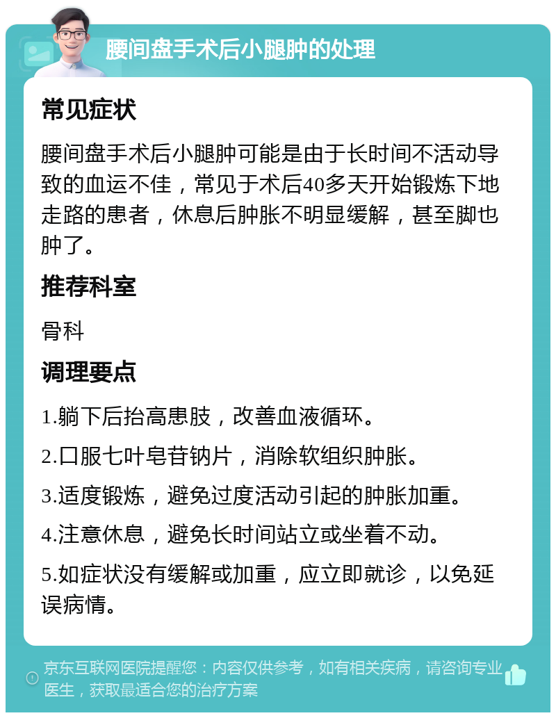 腰间盘手术后小腿肿的处理 常见症状 腰间盘手术后小腿肿可能是由于长时间不活动导致的血运不佳，常见于术后40多天开始锻炼下地走路的患者，休息后肿胀不明显缓解，甚至脚也肿了。 推荐科室 骨科 调理要点 1.躺下后抬高患肢，改善血液循环。 2.口服七叶皂苷钠片，消除软组织肿胀。 3.适度锻炼，避免过度活动引起的肿胀加重。 4.注意休息，避免长时间站立或坐着不动。 5.如症状没有缓解或加重，应立即就诊，以免延误病情。