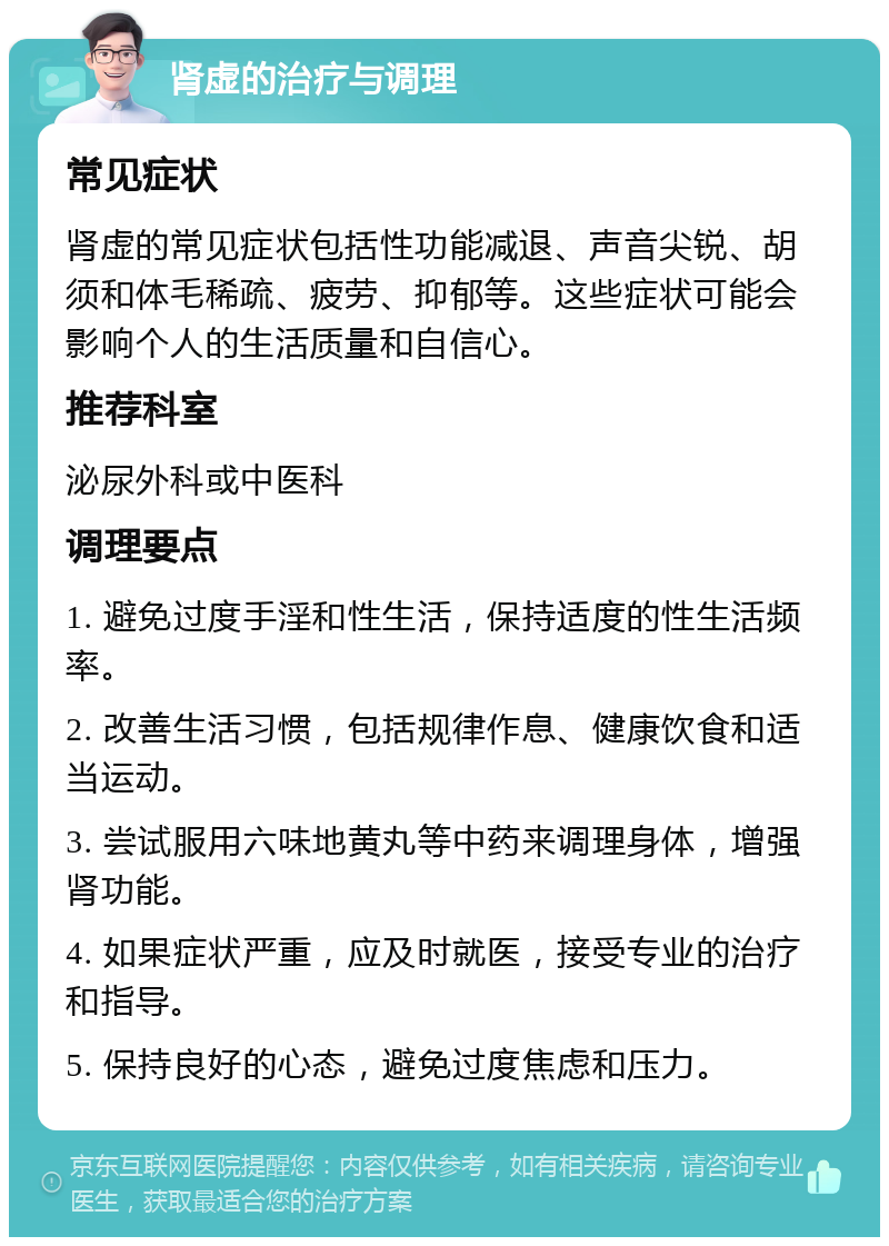 肾虚的治疗与调理 常见症状 肾虚的常见症状包括性功能减退、声音尖锐、胡须和体毛稀疏、疲劳、抑郁等。这些症状可能会影响个人的生活质量和自信心。 推荐科室 泌尿外科或中医科 调理要点 1. 避免过度手淫和性生活，保持适度的性生活频率。 2. 改善生活习惯，包括规律作息、健康饮食和适当运动。 3. 尝试服用六味地黄丸等中药来调理身体，增强肾功能。 4. 如果症状严重，应及时就医，接受专业的治疗和指导。 5. 保持良好的心态，避免过度焦虑和压力。