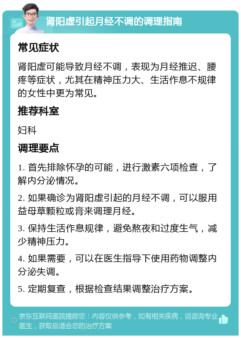 肾阳虚引起月经不调的调理指南 常见症状 肾阳虚可能导致月经不调，表现为月经推迟、腰疼等症状，尤其在精神压力大、生活作息不规律的女性中更为常见。 推荐科室 妇科 调理要点 1. 首先排除怀孕的可能，进行激素六项检查，了解内分泌情况。 2. 如果确诊为肾阳虚引起的月经不调，可以服用益母草颗粒或膏来调理月经。 3. 保持生活作息规律，避免熬夜和过度生气，减少精神压力。 4. 如果需要，可以在医生指导下使用药物调整内分泌失调。 5. 定期复查，根据检查结果调整治疗方案。