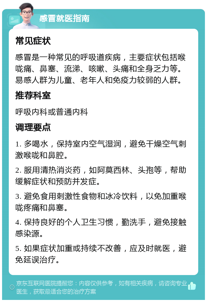 感冒就医指南 常见症状 感冒是一种常见的呼吸道疾病，主要症状包括喉咙痛、鼻塞、流涕、咳嗽、头痛和全身乏力等。易感人群为儿童、老年人和免疫力较弱的人群。 推荐科室 呼吸内科或普通内科 调理要点 1. 多喝水，保持室内空气湿润，避免干燥空气刺激喉咙和鼻腔。 2. 服用清热消炎药，如阿莫西林、头孢等，帮助缓解症状和预防并发症。 3. 避免食用刺激性食物和冰冷饮料，以免加重喉咙疼痛和鼻塞。 4. 保持良好的个人卫生习惯，勤洗手，避免接触感染源。 5. 如果症状加重或持续不改善，应及时就医，避免延误治疗。