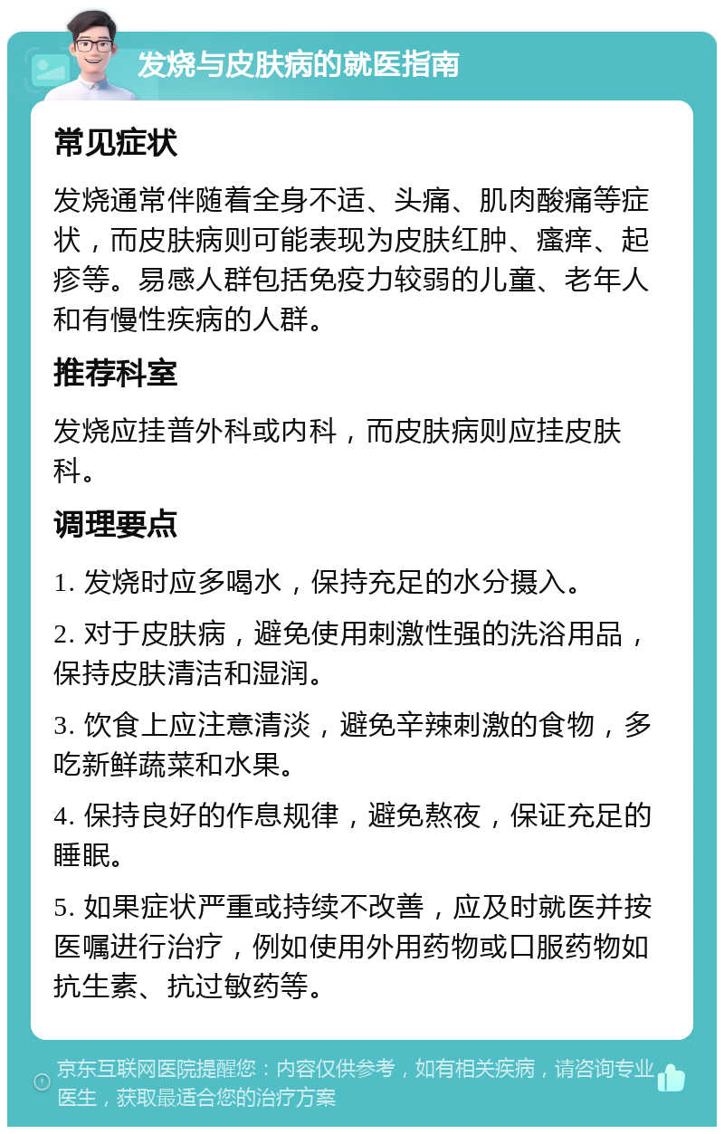 发烧与皮肤病的就医指南 常见症状 发烧通常伴随着全身不适、头痛、肌肉酸痛等症状，而皮肤病则可能表现为皮肤红肿、瘙痒、起疹等。易感人群包括免疫力较弱的儿童、老年人和有慢性疾病的人群。 推荐科室 发烧应挂普外科或内科，而皮肤病则应挂皮肤科。 调理要点 1. 发烧时应多喝水，保持充足的水分摄入。 2. 对于皮肤病，避免使用刺激性强的洗浴用品，保持皮肤清洁和湿润。 3. 饮食上应注意清淡，避免辛辣刺激的食物，多吃新鲜蔬菜和水果。 4. 保持良好的作息规律，避免熬夜，保证充足的睡眠。 5. 如果症状严重或持续不改善，应及时就医并按医嘱进行治疗，例如使用外用药物或口服药物如抗生素、抗过敏药等。