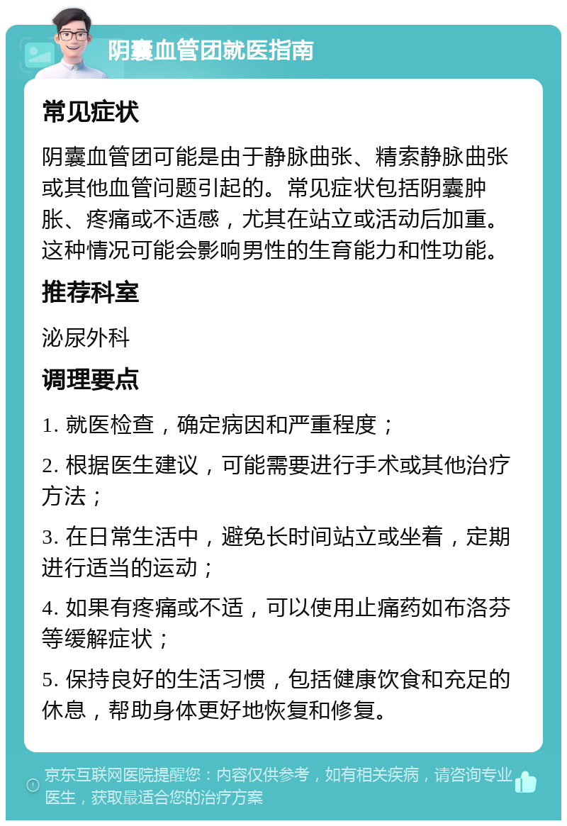 阴囊血管团就医指南 常见症状 阴囊血管团可能是由于静脉曲张、精索静脉曲张或其他血管问题引起的。常见症状包括阴囊肿胀、疼痛或不适感，尤其在站立或活动后加重。这种情况可能会影响男性的生育能力和性功能。 推荐科室 泌尿外科 调理要点 1. 就医检查，确定病因和严重程度； 2. 根据医生建议，可能需要进行手术或其他治疗方法； 3. 在日常生活中，避免长时间站立或坐着，定期进行适当的运动； 4. 如果有疼痛或不适，可以使用止痛药如布洛芬等缓解症状； 5. 保持良好的生活习惯，包括健康饮食和充足的休息，帮助身体更好地恢复和修复。