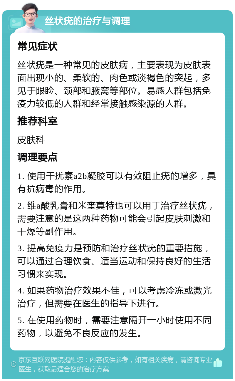 丝状疣的治疗与调理 常见症状 丝状疣是一种常见的皮肤病，主要表现为皮肤表面出现小的、柔软的、肉色或淡褐色的突起，多见于眼睑、颈部和腋窝等部位。易感人群包括免疫力较低的人群和经常接触感染源的人群。 推荐科室 皮肤科 调理要点 1. 使用干扰素a2b凝胶可以有效阻止疣的增多，具有抗病毒的作用。 2. 维a酸乳膏和米奎莫特也可以用于治疗丝状疣，需要注意的是这两种药物可能会引起皮肤刺激和干燥等副作用。 3. 提高免疫力是预防和治疗丝状疣的重要措施，可以通过合理饮食、适当运动和保持良好的生活习惯来实现。 4. 如果药物治疗效果不佳，可以考虑冷冻或激光治疗，但需要在医生的指导下进行。 5. 在使用药物时，需要注意隔开一小时使用不同药物，以避免不良反应的发生。