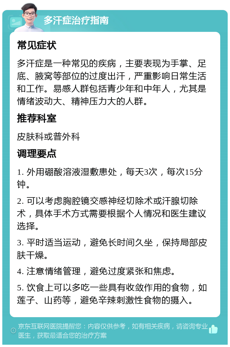 多汗症治疗指南 常见症状 多汗症是一种常见的疾病，主要表现为手掌、足底、腋窝等部位的过度出汗，严重影响日常生活和工作。易感人群包括青少年和中年人，尤其是情绪波动大、精神压力大的人群。 推荐科室 皮肤科或普外科 调理要点 1. 外用硼酸溶液湿敷患处，每天3次，每次15分钟。 2. 可以考虑胸腔镜交感神经切除术或汗腺切除术，具体手术方式需要根据个人情况和医生建议选择。 3. 平时适当运动，避免长时间久坐，保持局部皮肤干燥。 4. 注意情绪管理，避免过度紧张和焦虑。 5. 饮食上可以多吃一些具有收敛作用的食物，如莲子、山药等，避免辛辣刺激性食物的摄入。