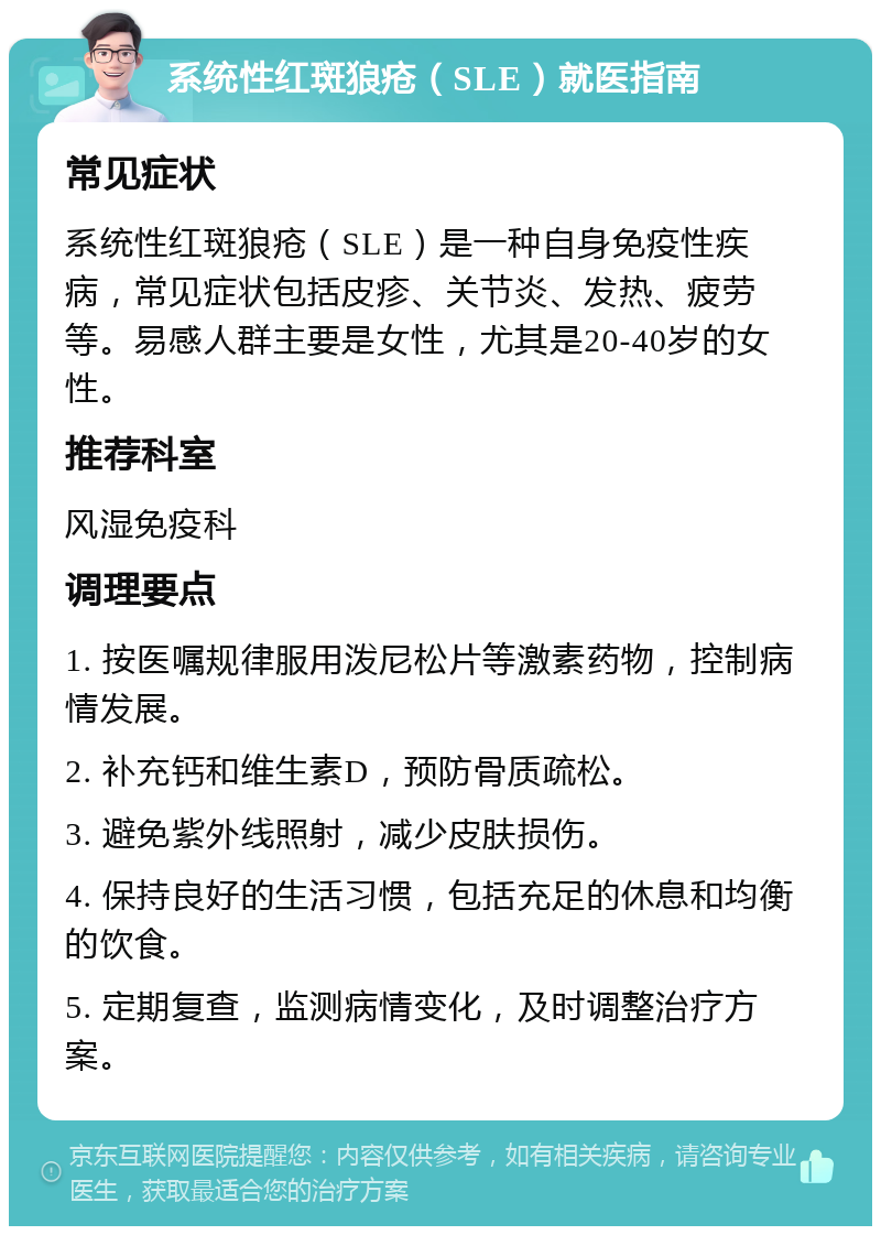 系统性红斑狼疮（SLE）就医指南 常见症状 系统性红斑狼疮（SLE）是一种自身免疫性疾病，常见症状包括皮疹、关节炎、发热、疲劳等。易感人群主要是女性，尤其是20-40岁的女性。 推荐科室 风湿免疫科 调理要点 1. 按医嘱规律服用泼尼松片等激素药物，控制病情发展。 2. 补充钙和维生素D，预防骨质疏松。 3. 避免紫外线照射，减少皮肤损伤。 4. 保持良好的生活习惯，包括充足的休息和均衡的饮食。 5. 定期复查，监测病情变化，及时调整治疗方案。