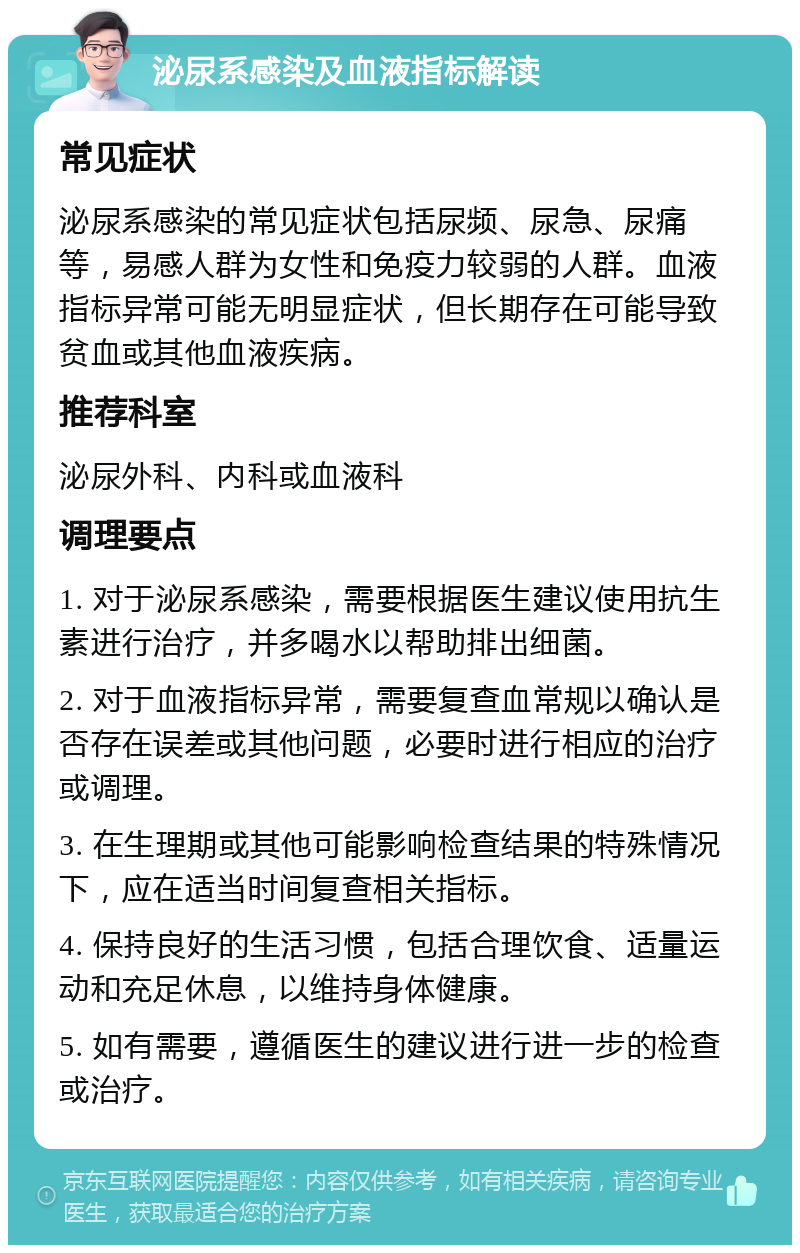 泌尿系感染及血液指标解读 常见症状 泌尿系感染的常见症状包括尿频、尿急、尿痛等，易感人群为女性和免疫力较弱的人群。血液指标异常可能无明显症状，但长期存在可能导致贫血或其他血液疾病。 推荐科室 泌尿外科、内科或血液科 调理要点 1. 对于泌尿系感染，需要根据医生建议使用抗生素进行治疗，并多喝水以帮助排出细菌。 2. 对于血液指标异常，需要复查血常规以确认是否存在误差或其他问题，必要时进行相应的治疗或调理。 3. 在生理期或其他可能影响检查结果的特殊情况下，应在适当时间复查相关指标。 4. 保持良好的生活习惯，包括合理饮食、适量运动和充足休息，以维持身体健康。 5. 如有需要，遵循医生的建议进行进一步的检查或治疗。