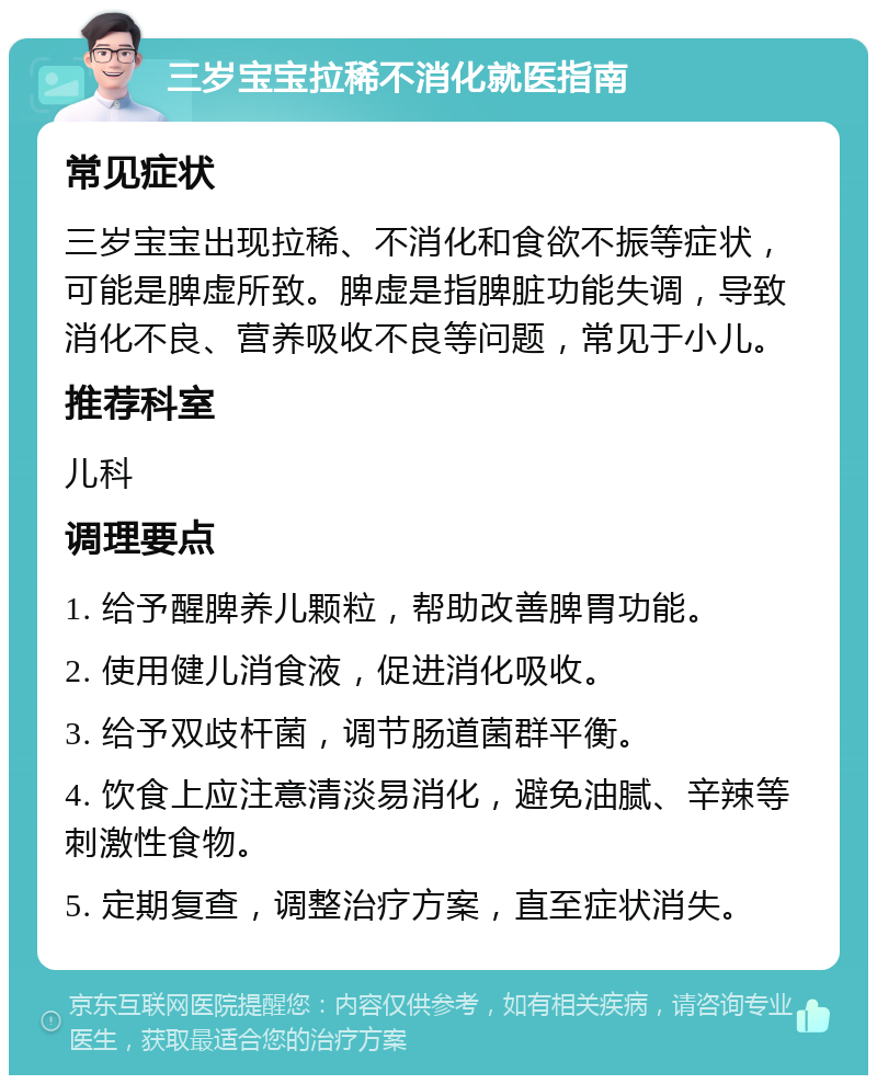 三岁宝宝拉稀不消化就医指南 常见症状 三岁宝宝出现拉稀、不消化和食欲不振等症状，可能是脾虚所致。脾虚是指脾脏功能失调，导致消化不良、营养吸收不良等问题，常见于小儿。 推荐科室 儿科 调理要点 1. 给予醒脾养儿颗粒，帮助改善脾胃功能。 2. 使用健儿消食液，促进消化吸收。 3. 给予双歧杆菌，调节肠道菌群平衡。 4. 饮食上应注意清淡易消化，避免油腻、辛辣等刺激性食物。 5. 定期复查，调整治疗方案，直至症状消失。