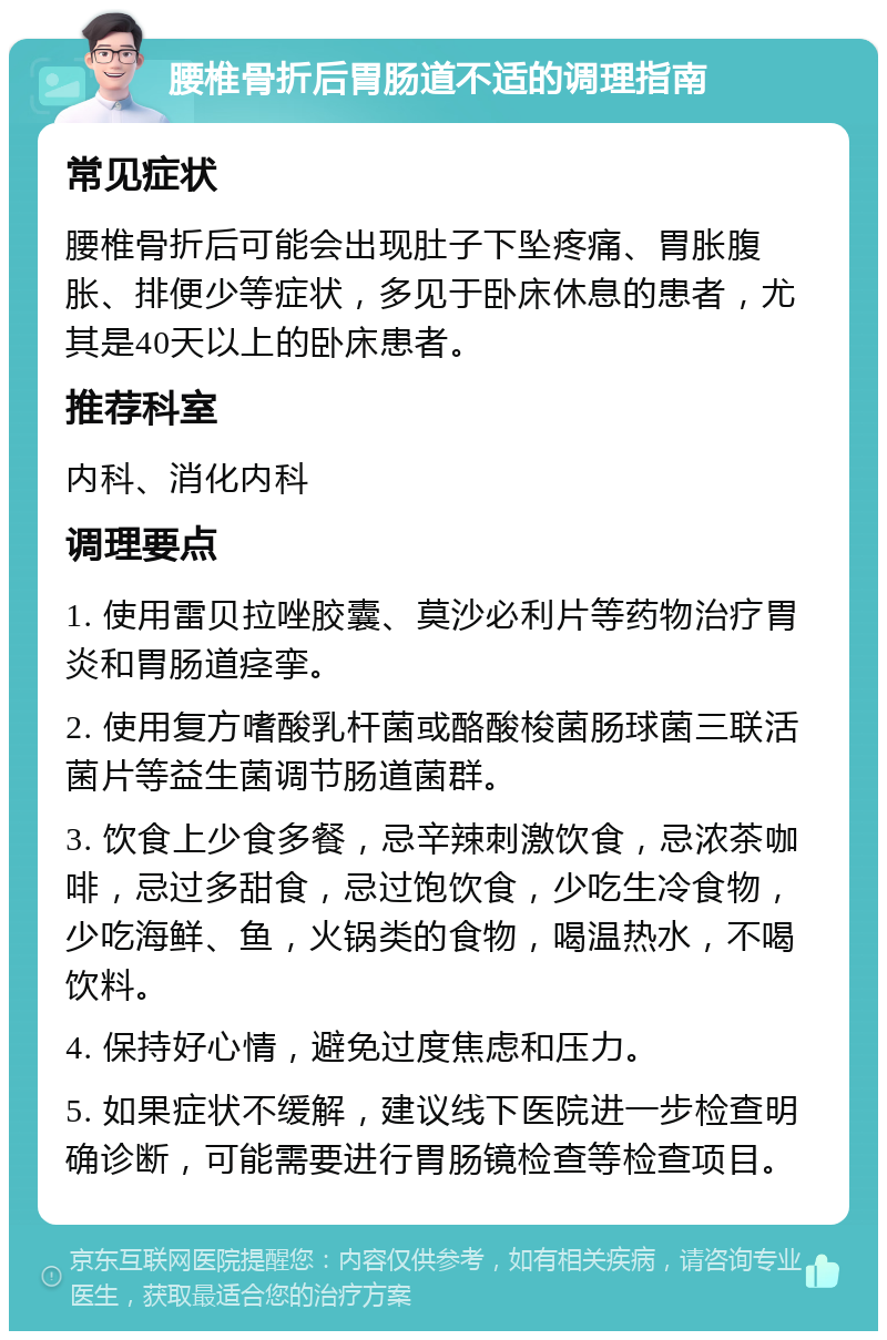 腰椎骨折后胃肠道不适的调理指南 常见症状 腰椎骨折后可能会出现肚子下坠疼痛、胃胀腹胀、排便少等症状，多见于卧床休息的患者，尤其是40天以上的卧床患者。 推荐科室 内科、消化内科 调理要点 1. 使用雷贝拉唑胶囊、莫沙必利片等药物治疗胃炎和胃肠道痉挛。 2. 使用复方嗜酸乳杆菌或酪酸梭菌肠球菌三联活菌片等益生菌调节肠道菌群。 3. 饮食上少食多餐，忌辛辣刺激饮食，忌浓茶咖啡，忌过多甜食，忌过饱饮食，少吃生冷食物，少吃海鲜、鱼，火锅类的食物，喝温热水，不喝饮料。 4. 保持好心情，避免过度焦虑和压力。 5. 如果症状不缓解，建议线下医院进一步检查明确诊断，可能需要进行胃肠镜检查等检查项目。