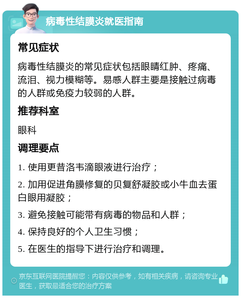 病毒性结膜炎就医指南 常见症状 病毒性结膜炎的常见症状包括眼睛红肿、疼痛、流泪、视力模糊等。易感人群主要是接触过病毒的人群或免疫力较弱的人群。 推荐科室 眼科 调理要点 1. 使用更昔洛韦滴眼液进行治疗； 2. 加用促进角膜修复的贝复舒凝胶或小牛血去蛋白眼用凝胶； 3. 避免接触可能带有病毒的物品和人群； 4. 保持良好的个人卫生习惯； 5. 在医生的指导下进行治疗和调理。