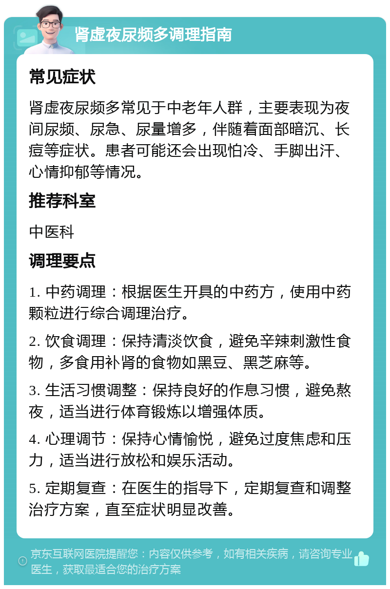 肾虚夜尿频多调理指南 常见症状 肾虚夜尿频多常见于中老年人群，主要表现为夜间尿频、尿急、尿量增多，伴随着面部暗沉、长痘等症状。患者可能还会出现怕冷、手脚出汗、心情抑郁等情况。 推荐科室 中医科 调理要点 1. 中药调理：根据医生开具的中药方，使用中药颗粒进行综合调理治疗。 2. 饮食调理：保持清淡饮食，避免辛辣刺激性食物，多食用补肾的食物如黑豆、黑芝麻等。 3. 生活习惯调整：保持良好的作息习惯，避免熬夜，适当进行体育锻炼以增强体质。 4. 心理调节：保持心情愉悦，避免过度焦虑和压力，适当进行放松和娱乐活动。 5. 定期复查：在医生的指导下，定期复查和调整治疗方案，直至症状明显改善。