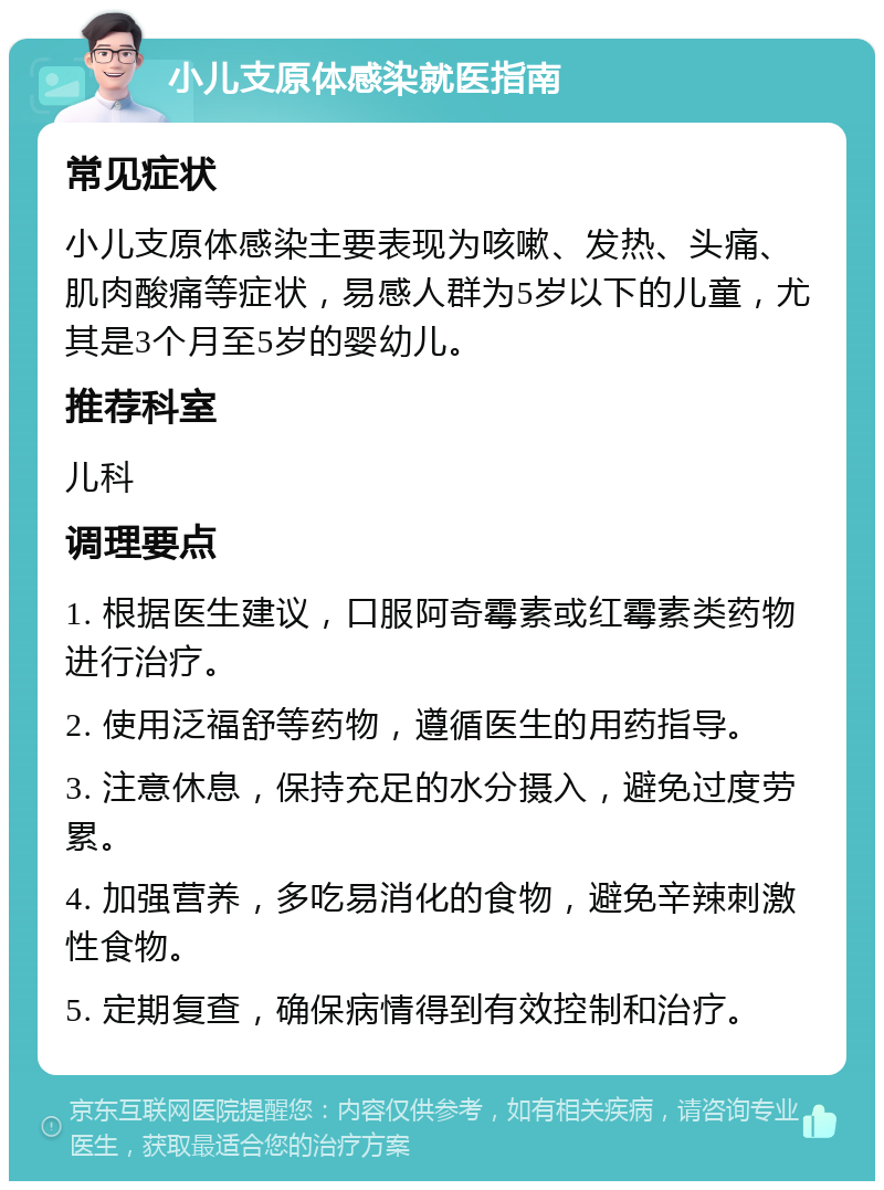 小儿支原体感染就医指南 常见症状 小儿支原体感染主要表现为咳嗽、发热、头痛、肌肉酸痛等症状，易感人群为5岁以下的儿童，尤其是3个月至5岁的婴幼儿。 推荐科室 儿科 调理要点 1. 根据医生建议，口服阿奇霉素或红霉素类药物进行治疗。 2. 使用泛福舒等药物，遵循医生的用药指导。 3. 注意休息，保持充足的水分摄入，避免过度劳累。 4. 加强营养，多吃易消化的食物，避免辛辣刺激性食物。 5. 定期复查，确保病情得到有效控制和治疗。