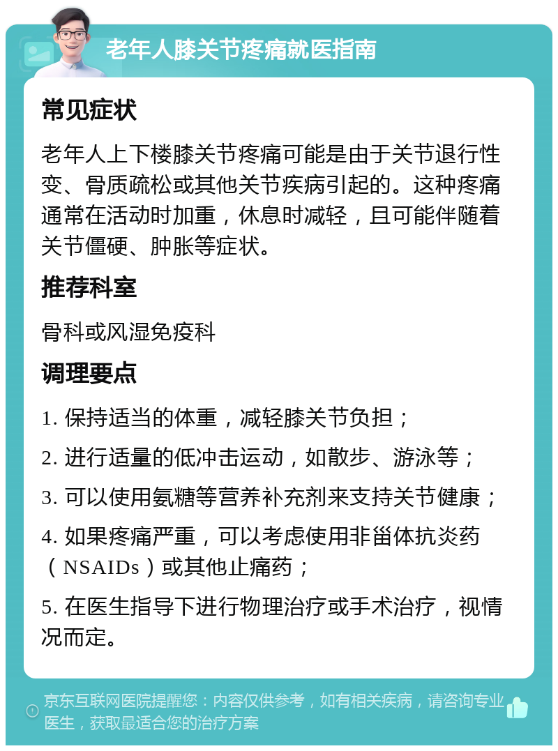 老年人膝关节疼痛就医指南 常见症状 老年人上下楼膝关节疼痛可能是由于关节退行性变、骨质疏松或其他关节疾病引起的。这种疼痛通常在活动时加重，休息时减轻，且可能伴随着关节僵硬、肿胀等症状。 推荐科室 骨科或风湿免疫科 调理要点 1. 保持适当的体重，减轻膝关节负担； 2. 进行适量的低冲击运动，如散步、游泳等； 3. 可以使用氨糖等营养补充剂来支持关节健康； 4. 如果疼痛严重，可以考虑使用非甾体抗炎药（NSAIDs）或其他止痛药； 5. 在医生指导下进行物理治疗或手术治疗，视情况而定。