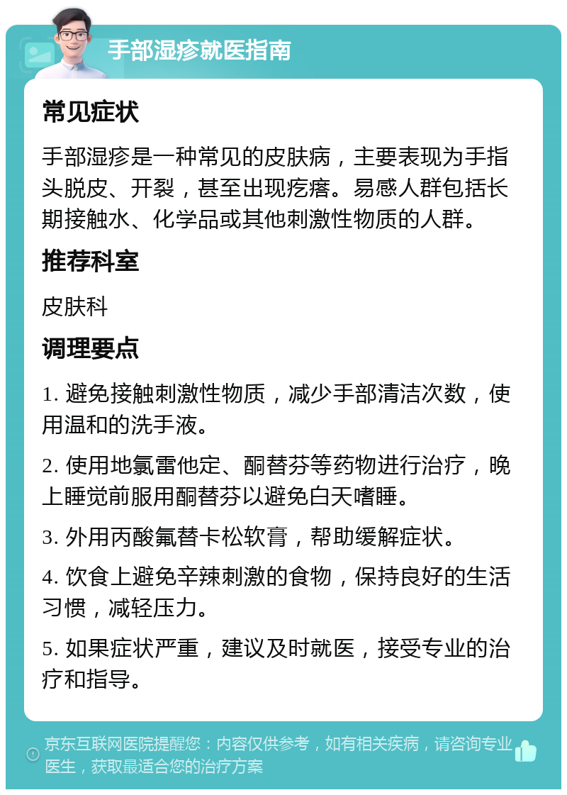 手部湿疹就医指南 常见症状 手部湿疹是一种常见的皮肤病，主要表现为手指头脱皮、开裂，甚至出现疙瘩。易感人群包括长期接触水、化学品或其他刺激性物质的人群。 推荐科室 皮肤科 调理要点 1. 避免接触刺激性物质，减少手部清洁次数，使用温和的洗手液。 2. 使用地氯雷他定、酮替芬等药物进行治疗，晚上睡觉前服用酮替芬以避免白天嗜睡。 3. 外用丙酸氟替卡松软膏，帮助缓解症状。 4. 饮食上避免辛辣刺激的食物，保持良好的生活习惯，减轻压力。 5. 如果症状严重，建议及时就医，接受专业的治疗和指导。