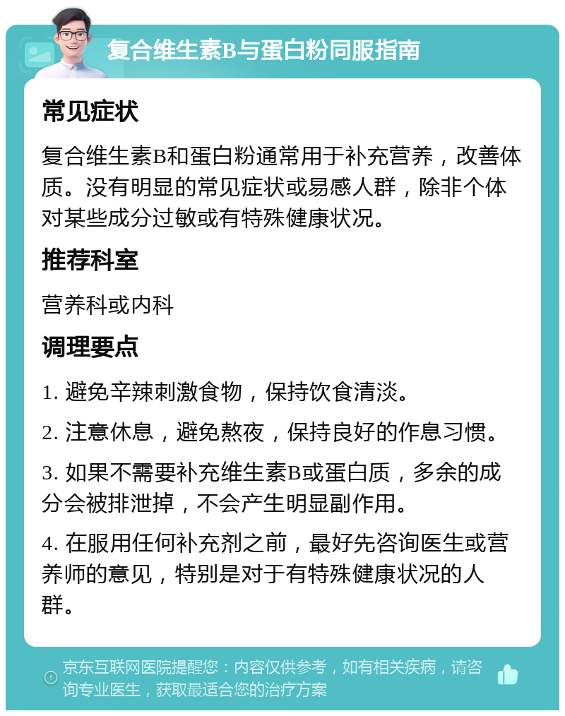 复合维生素B与蛋白粉同服指南 常见症状 复合维生素B和蛋白粉通常用于补充营养，改善体质。没有明显的常见症状或易感人群，除非个体对某些成分过敏或有特殊健康状况。 推荐科室 营养科或内科 调理要点 1. 避免辛辣刺激食物，保持饮食清淡。 2. 注意休息，避免熬夜，保持良好的作息习惯。 3. 如果不需要补充维生素B或蛋白质，多余的成分会被排泄掉，不会产生明显副作用。 4. 在服用任何补充剂之前，最好先咨询医生或营养师的意见，特别是对于有特殊健康状况的人群。