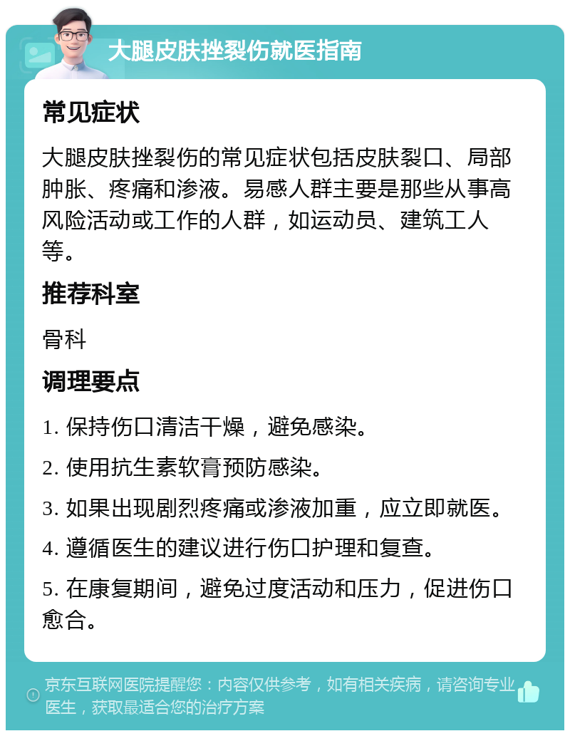 大腿皮肤挫裂伤就医指南 常见症状 大腿皮肤挫裂伤的常见症状包括皮肤裂口、局部肿胀、疼痛和渗液。易感人群主要是那些从事高风险活动或工作的人群，如运动员、建筑工人等。 推荐科室 骨科 调理要点 1. 保持伤口清洁干燥，避免感染。 2. 使用抗生素软膏预防感染。 3. 如果出现剧烈疼痛或渗液加重，应立即就医。 4. 遵循医生的建议进行伤口护理和复查。 5. 在康复期间，避免过度活动和压力，促进伤口愈合。