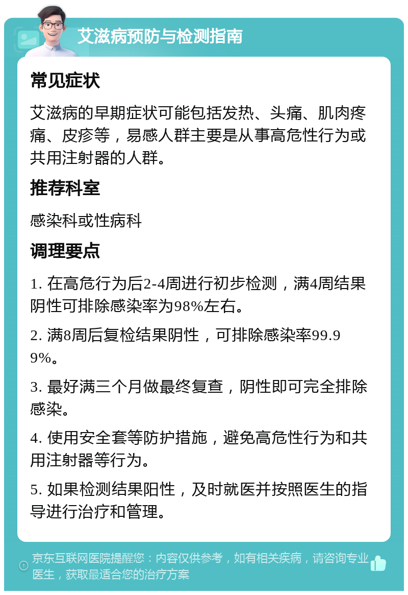 艾滋病预防与检测指南 常见症状 艾滋病的早期症状可能包括发热、头痛、肌肉疼痛、皮疹等，易感人群主要是从事高危性行为或共用注射器的人群。 推荐科室 感染科或性病科 调理要点 1. 在高危行为后2-4周进行初步检测，满4周结果阴性可排除感染率为98%左右。 2. 满8周后复检结果阴性，可排除感染率99.99%。 3. 最好满三个月做最终复查，阴性即可完全排除感染。 4. 使用安全套等防护措施，避免高危性行为和共用注射器等行为。 5. 如果检测结果阳性，及时就医并按照医生的指导进行治疗和管理。