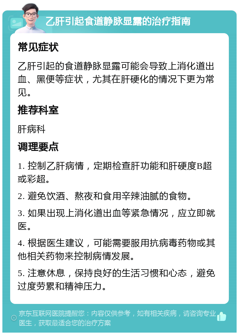 乙肝引起食道静脉显露的治疗指南 常见症状 乙肝引起的食道静脉显露可能会导致上消化道出血、黑便等症状，尤其在肝硬化的情况下更为常见。 推荐科室 肝病科 调理要点 1. 控制乙肝病情，定期检查肝功能和肝硬度B超或彩超。 2. 避免饮酒、熬夜和食用辛辣油腻的食物。 3. 如果出现上消化道出血等紧急情况，应立即就医。 4. 根据医生建议，可能需要服用抗病毒药物或其他相关药物来控制病情发展。 5. 注意休息，保持良好的生活习惯和心态，避免过度劳累和精神压力。