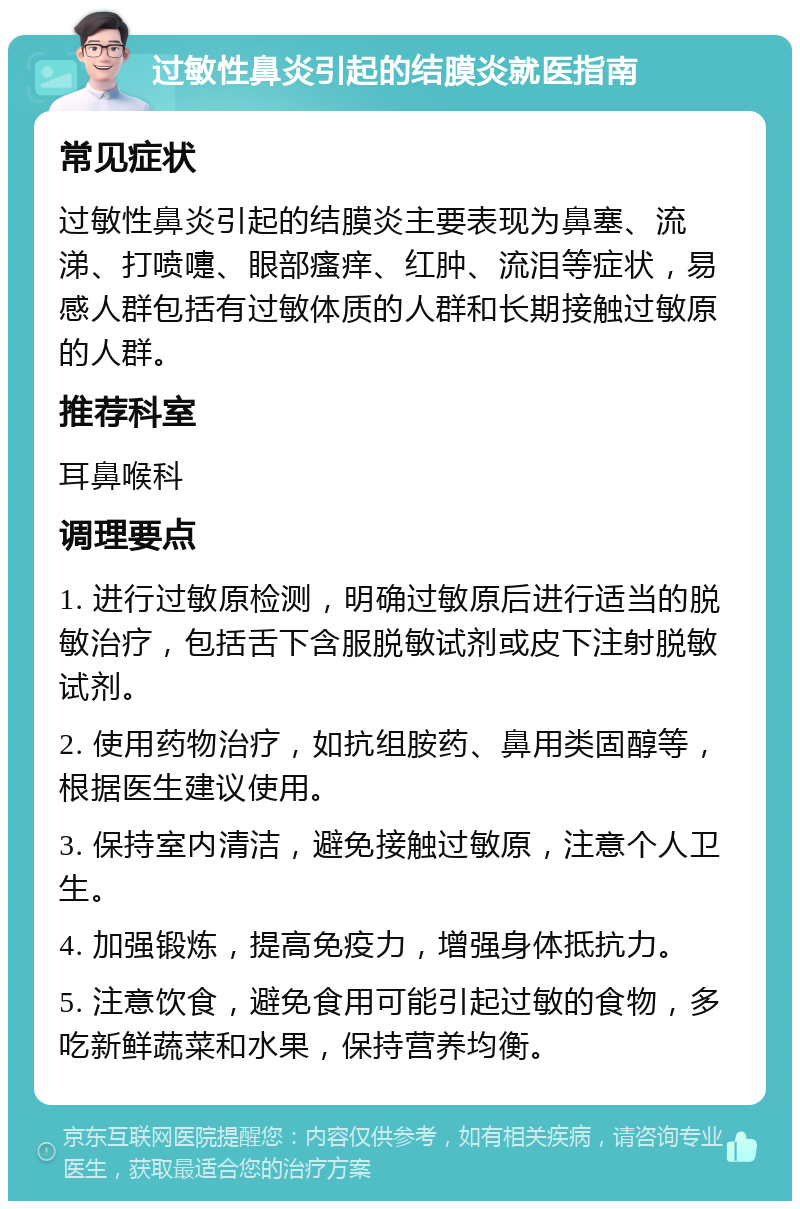 过敏性鼻炎引起的结膜炎就医指南 常见症状 过敏性鼻炎引起的结膜炎主要表现为鼻塞、流涕、打喷嚏、眼部瘙痒、红肿、流泪等症状，易感人群包括有过敏体质的人群和长期接触过敏原的人群。 推荐科室 耳鼻喉科 调理要点 1. 进行过敏原检测，明确过敏原后进行适当的脱敏治疗，包括舌下含服脱敏试剂或皮下注射脱敏试剂。 2. 使用药物治疗，如抗组胺药、鼻用类固醇等，根据医生建议使用。 3. 保持室内清洁，避免接触过敏原，注意个人卫生。 4. 加强锻炼，提高免疫力，增强身体抵抗力。 5. 注意饮食，避免食用可能引起过敏的食物，多吃新鲜蔬菜和水果，保持营养均衡。