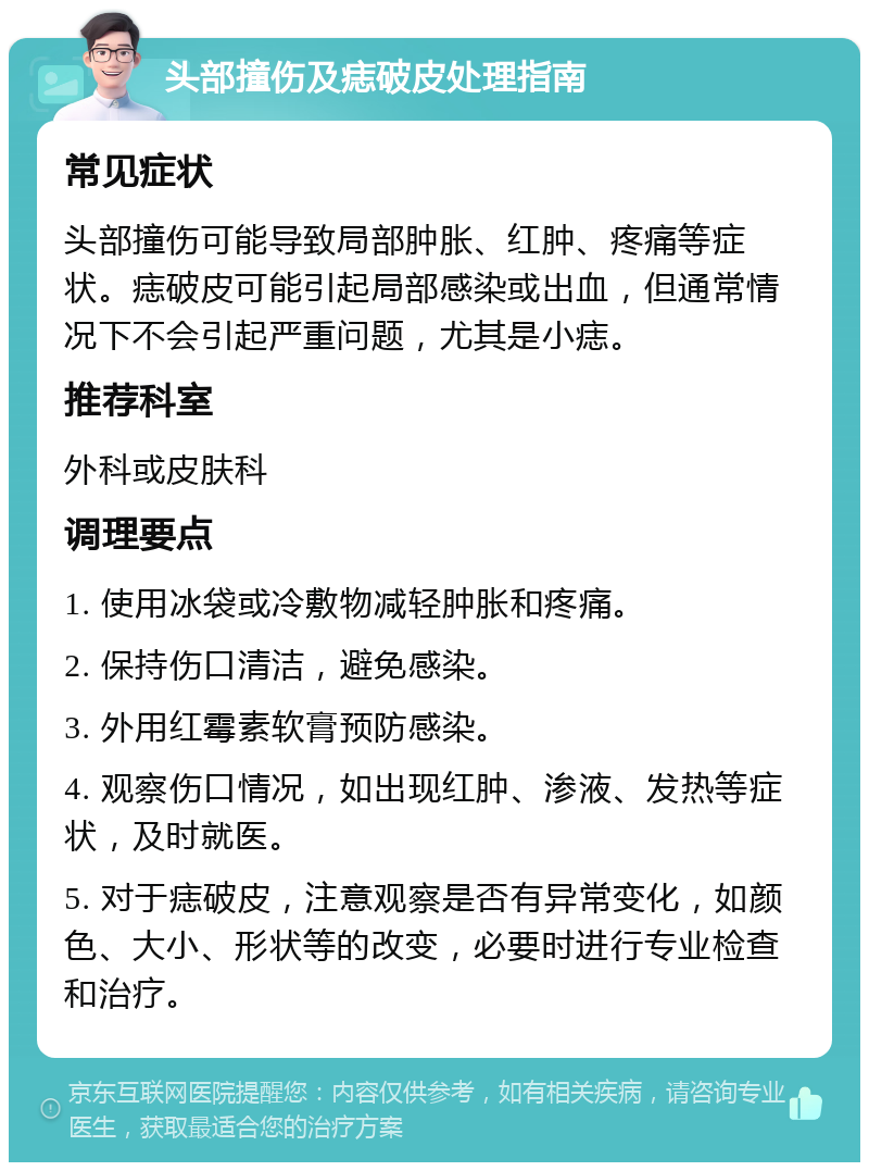 头部撞伤及痣破皮处理指南 常见症状 头部撞伤可能导致局部肿胀、红肿、疼痛等症状。痣破皮可能引起局部感染或出血，但通常情况下不会引起严重问题，尤其是小痣。 推荐科室 外科或皮肤科 调理要点 1. 使用冰袋或冷敷物减轻肿胀和疼痛。 2. 保持伤口清洁，避免感染。 3. 外用红霉素软膏预防感染。 4. 观察伤口情况，如出现红肿、渗液、发热等症状，及时就医。 5. 对于痣破皮，注意观察是否有异常变化，如颜色、大小、形状等的改变，必要时进行专业检查和治疗。