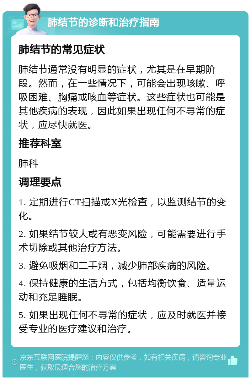 肺结节的诊断和治疗指南 肺结节的常见症状 肺结节通常没有明显的症状，尤其是在早期阶段。然而，在一些情况下，可能会出现咳嗽、呼吸困难、胸痛或咳血等症状。这些症状也可能是其他疾病的表现，因此如果出现任何不寻常的症状，应尽快就医。 推荐科室 肺科 调理要点 1. 定期进行CT扫描或X光检查，以监测结节的变化。 2. 如果结节较大或有恶变风险，可能需要进行手术切除或其他治疗方法。 3. 避免吸烟和二手烟，减少肺部疾病的风险。 4. 保持健康的生活方式，包括均衡饮食、适量运动和充足睡眠。 5. 如果出现任何不寻常的症状，应及时就医并接受专业的医疗建议和治疗。